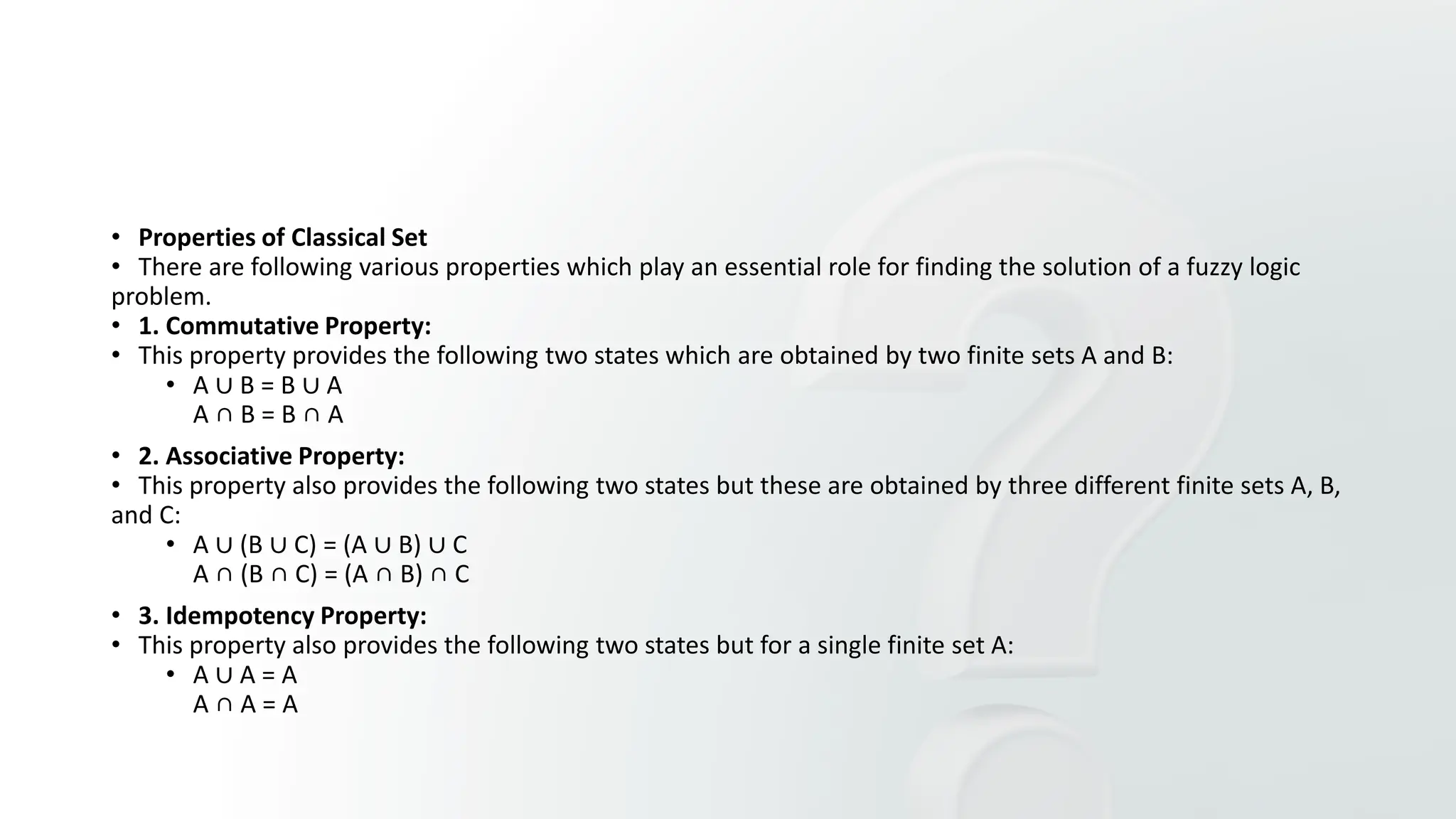 • Properties of Classical Set
• There are following various properties which play an essential role for finding the solution of a fuzzy logic
problem.
• 1. Commutative Property:
• This property provides the following two states which are obtained by two finite sets A and B:
• A ∪ B = B ∪ A
A ∩ B = B ∩ A
• 2. Associative Property:
• This property also provides the following two states but these are obtained by three different finite sets A, B,
and C:
• A ∪ (B ∪ C) = (A ∪ B) ∪ C
A ∩ (B ∩ C) = (A ∩ B) ∩ C
• 3. Idempotency Property:
• This property also provides the following two states but for a single finite set A:
• A ∪ A = A
A ∩ A = A
 
