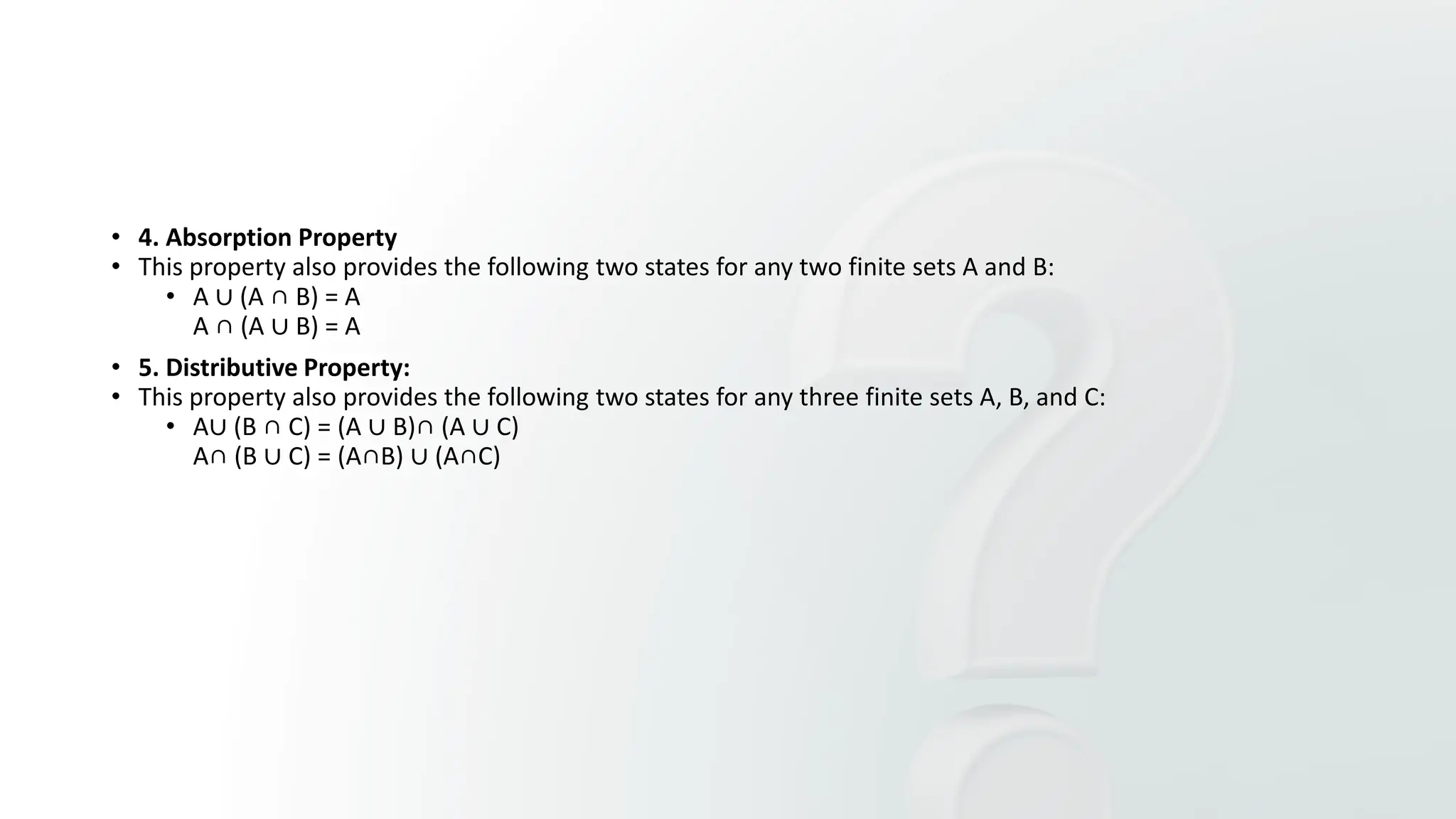 • 4. Absorption Property
• This property also provides the following two states for any two finite sets A and B:
• A ∪ (A ∩ B) = A
A ∩ (A ∪ B) = A
• 5. Distributive Property:
• This property also provides the following two states for any three finite sets A, B, and C:
• A∪ (B ∩ C) = (A ∪ B)∩ (A ∪ C)
A∩ (B ∪ C) = (A∩B) ∪ (A∩C)
 
