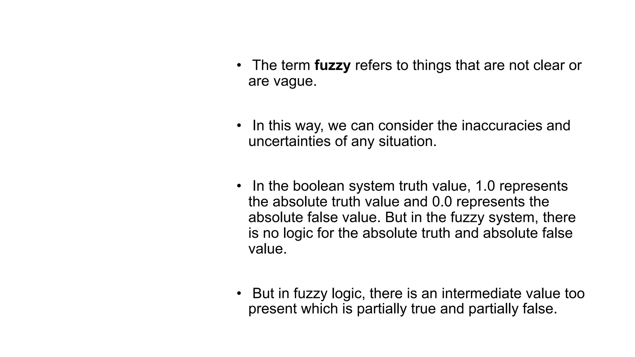 Fuzzy
Logic
• The term fuzzy refers to things that are not clear or
are vague.
• In this way, we can consider the inaccuracies and
uncertainties of any situation.
• In the boolean system truth value, 1.0 represents
the absolute truth value and 0.0 represents the
absolute false value. But in the fuzzy system, there
is no logic for the absolute truth and absolute false
value.
• But in fuzzy logic, there is an intermediate value too
present which is partially true and partially false.
 