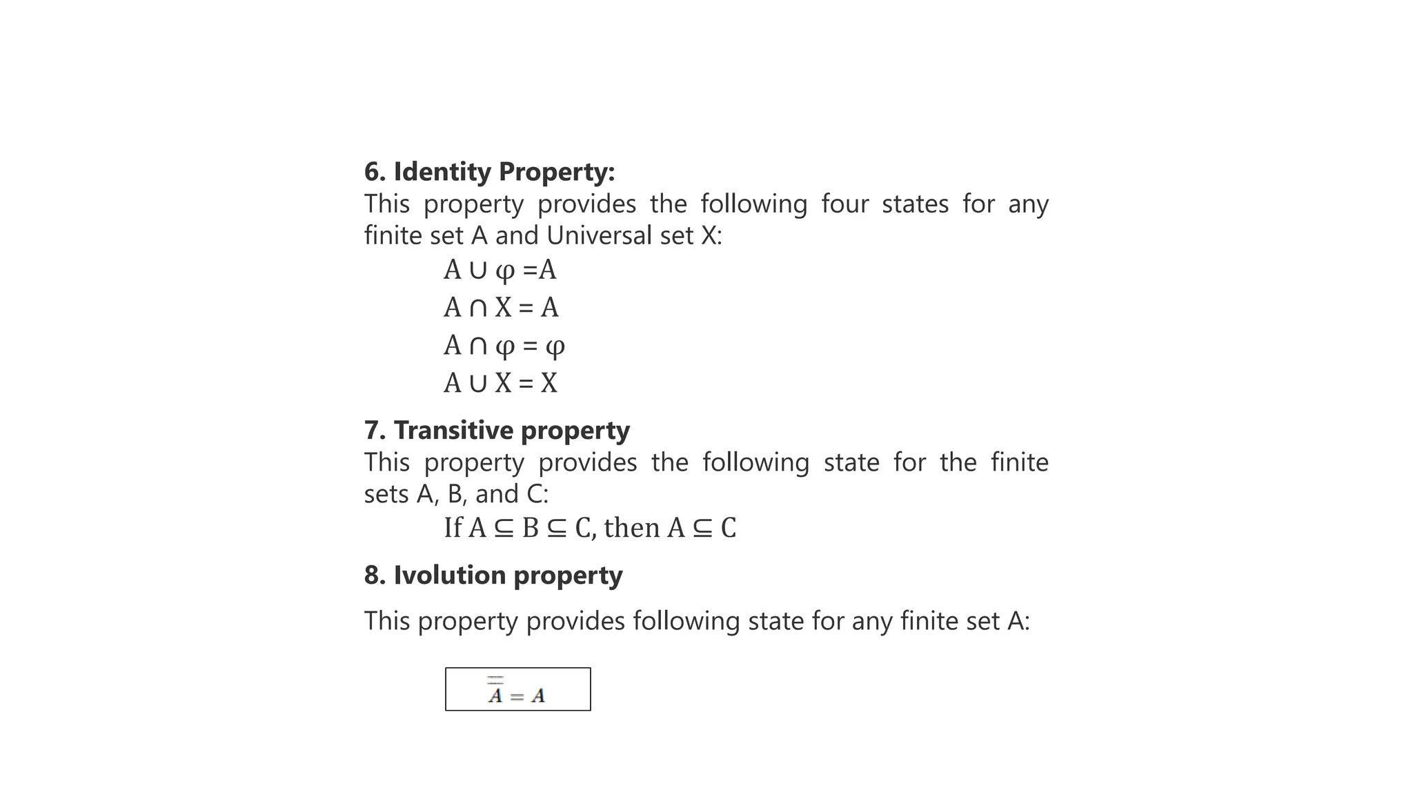 6. Identity Property:
This property provides the following four states for any
finite set A and Universal set X:
A ∪ φ =A
A ∩ X = A
A ∩ φ = φ
A ∪ X = X
7. Transitive property
This property provides the following state for the finite
sets A, B, and C:
If A ⊆ B ⊆ C, then A ⊆ C
8. Ivolution property
This property provides following state for any finite set A:
 