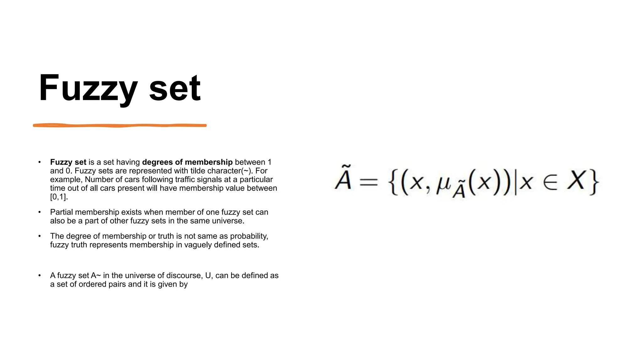 Fuzzy set
• Fuzzy set is a set having degrees of membership between 1
and 0. Fuzzy sets are represented with tilde character(~). For
example, Number of cars following traffic signals at a particular
time out of all cars present will have membership value between
[0,1].
• Partial membership exists when member of one fuzzy set can
also be a part of other fuzzy sets in the same universe.
• The degree of membership or truth is not same as probability,
fuzzy truth represents membership in vaguely defined sets.
• A fuzzy set A~ in the universe of discourse, U, can be defined as
a set of ordered pairs and it is given by
 