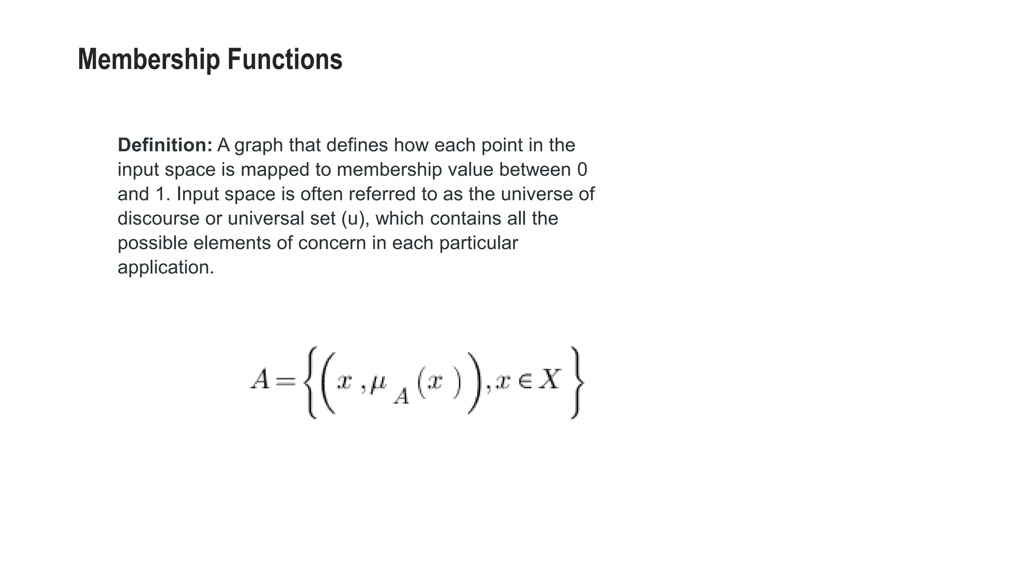 Membership Functions
Definition: A graph that defines how each point in the
input space is mapped to membership value between 0
and 1. Input space is often referred to as the universe of
discourse or universal set (u), which contains all the
possible elements of concern in each particular
application.
 