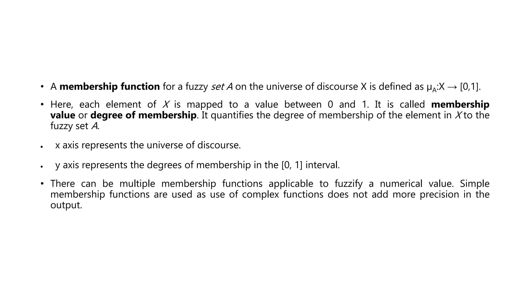 • A membership function for a fuzzy set A on the universe of discourse X is defined as μA:X → [0,1].
• Here, each element of X is mapped to a value between 0 and 1. It is called membership
value or degree of membership. It quantifies the degree of membership of the element in X to the
fuzzy set A.
 x axis represents the universe of discourse.
 y axis represents the degrees of membership in the [0, 1] interval.
• There can be multiple membership functions applicable to fuzzify a numerical value. Simple
membership functions are used as use of complex functions does not add more precision in the
output.
 