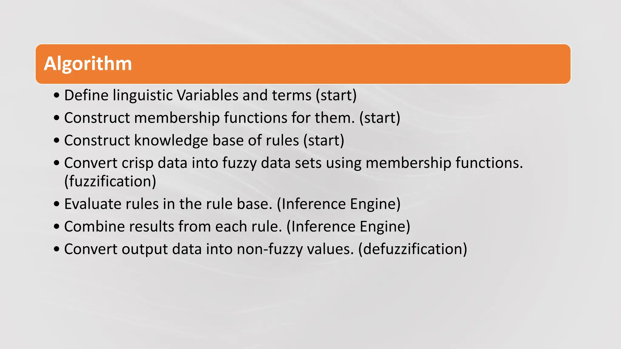 Algorithm
• Define linguistic Variables and terms (start)
• Construct membership functions for them. (start)
• Construct knowledge base of rules (start)
• Convert crisp data into fuzzy data sets using membership functions.
(fuzzification)
• Evaluate rules in the rule base. (Inference Engine)
• Combine results from each rule. (Inference Engine)
• Convert output data into non-fuzzy values. (defuzzification)
 
