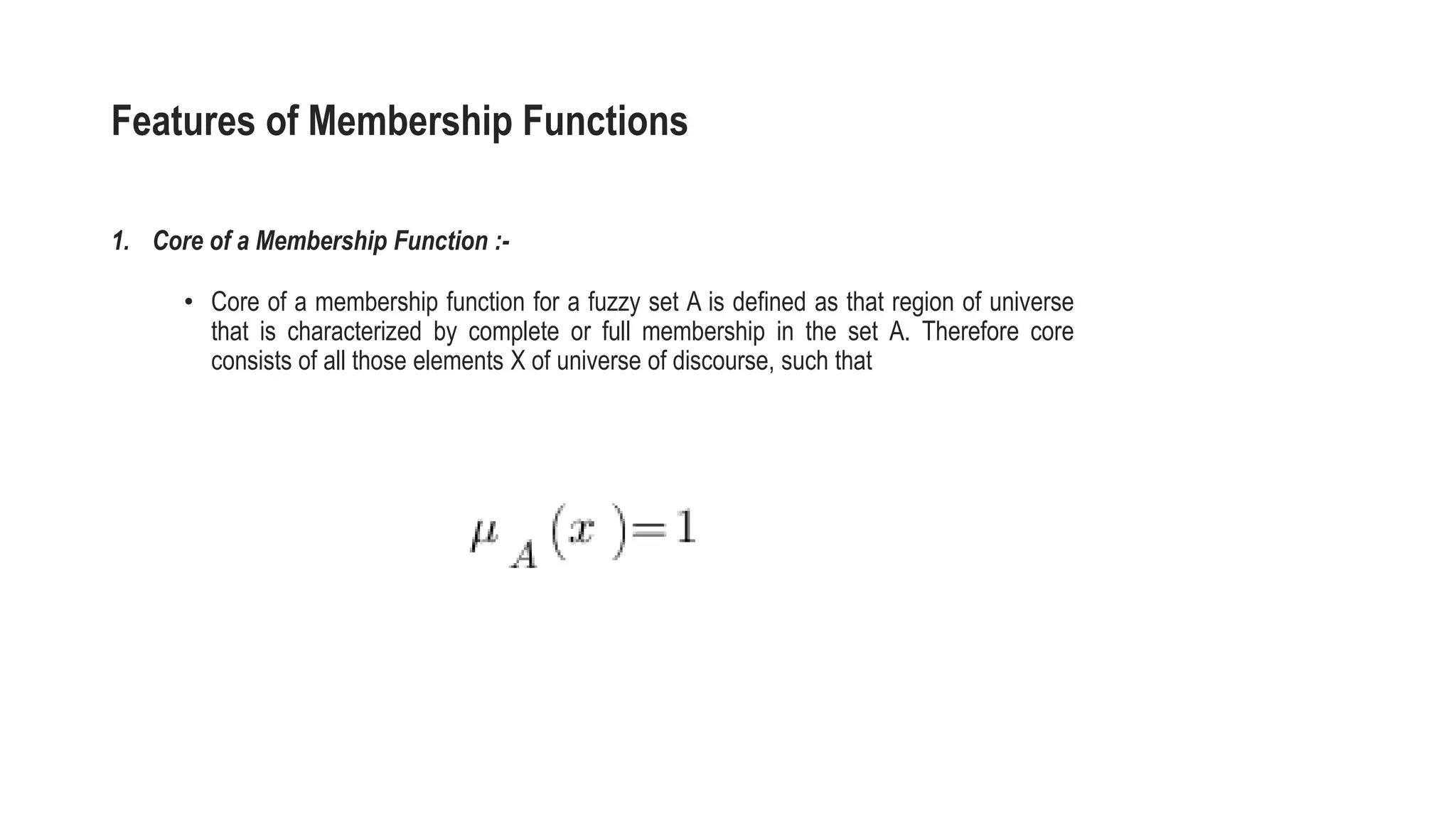 Features of Membership Functions
1. Core of a Membership Function :-
• Core of a membership function for a fuzzy set A is defined as that region of universe
that is characterized by complete or full membership in the set A. Therefore core
consists of all those elements X of universe of discourse, such that
 