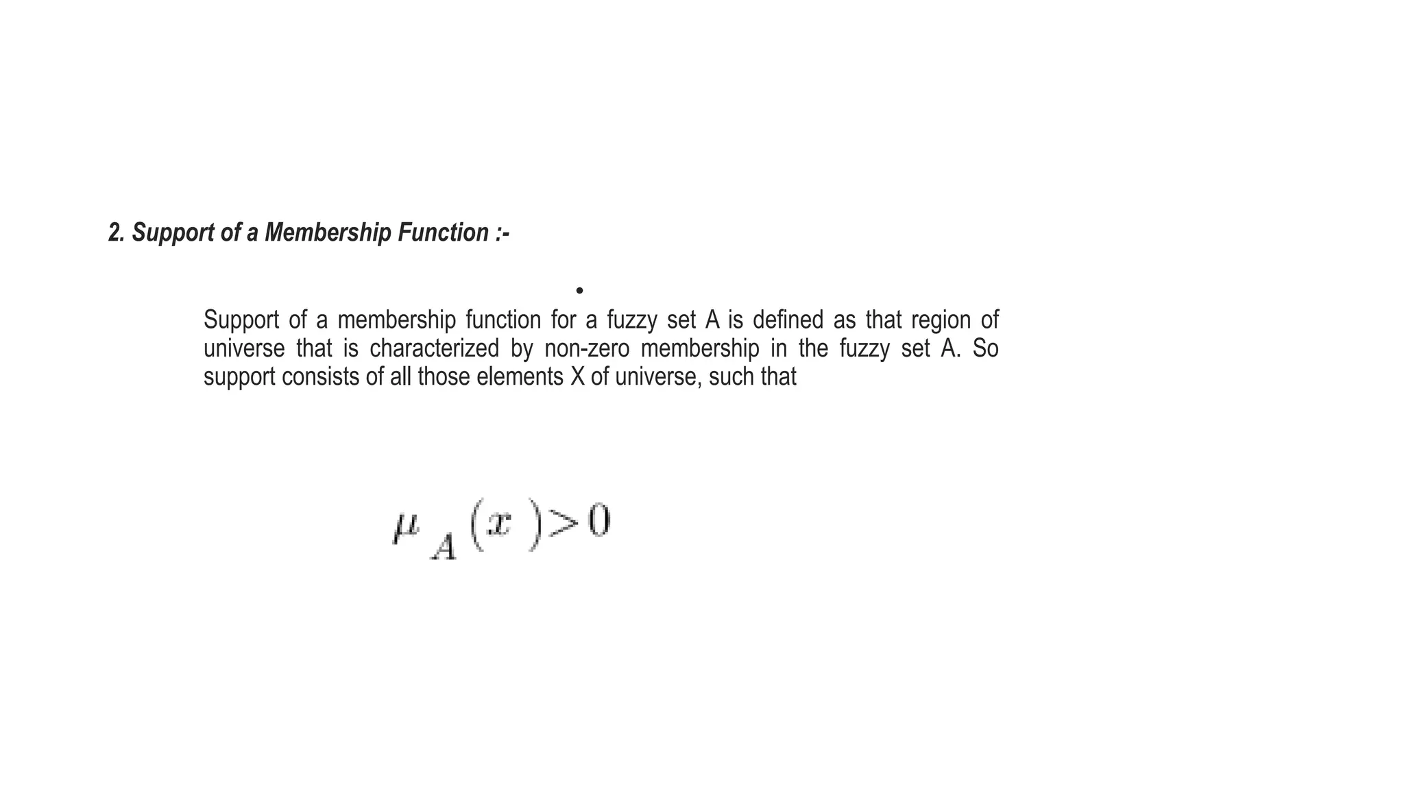 2. Support of a Membership Function :-
•
Support of a membership function for a fuzzy set A is defined as that region of
universe that is characterized by non-zero membership in the fuzzy set A. So
support consists of all those elements X of universe, such that
 