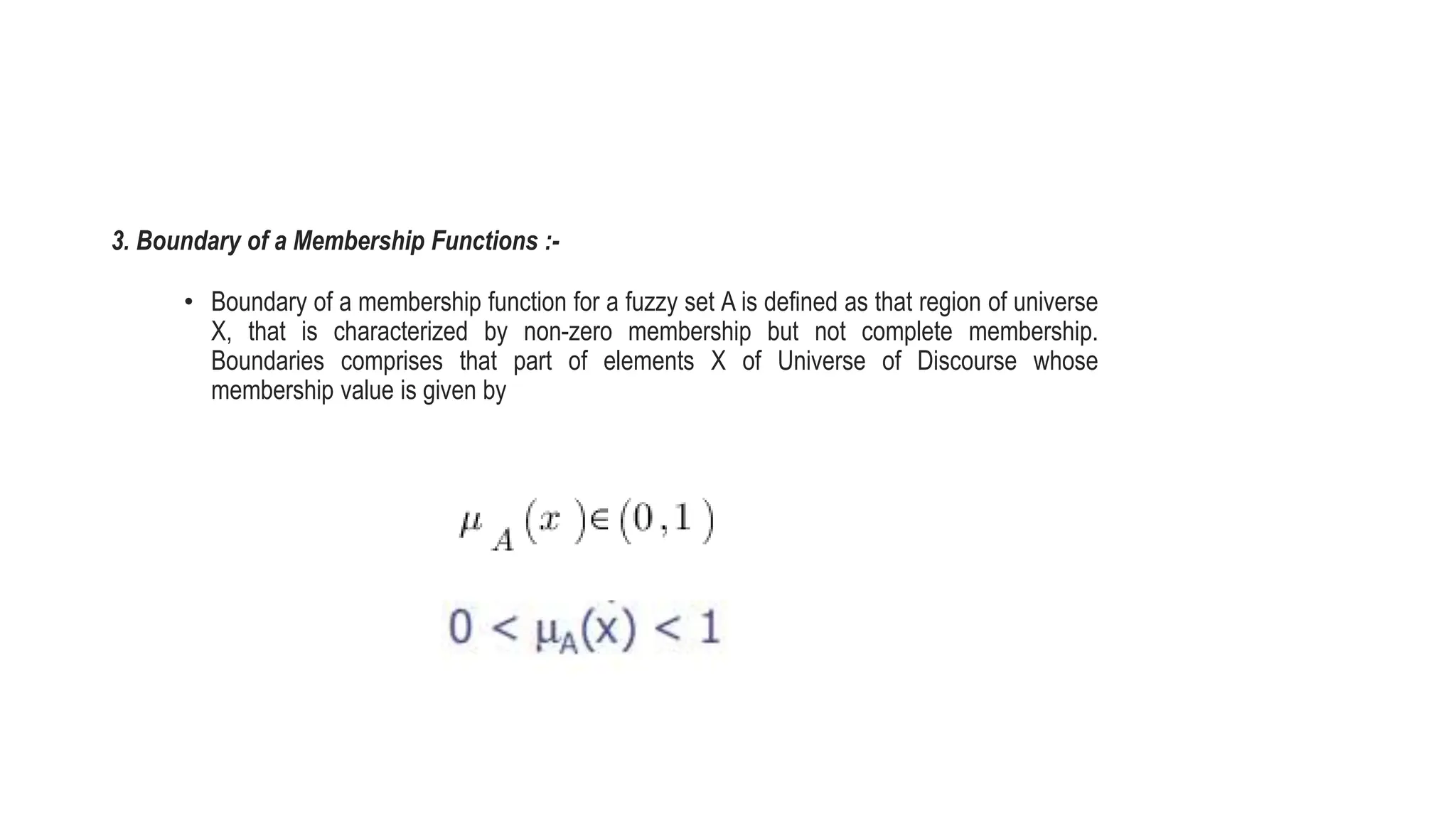 3. Boundary of a Membership Functions :-
• Boundary of a membership function for a fuzzy set A is defined as that region of universe
X, that is characterized by non-zero membership but not complete membership.
Boundaries comprises that part of elements X of Universe of Discourse whose
membership value is given by
 