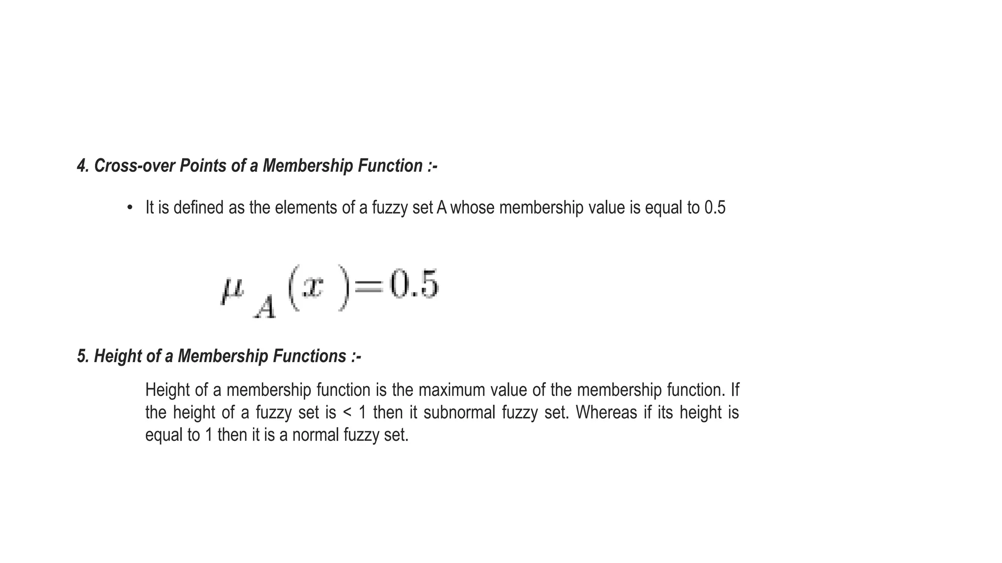 4. Cross-over Points of a Membership Function :-
• It is defined as the elements of a fuzzy set A whose membership value is equal to 0.5
5. Height of a Membership Functions :-
Height of a membership function is the maximum value of the membership function. If
the height of a fuzzy set is < 1 then it subnormal fuzzy set. Whereas if its height is
equal to 1 then it is a normal fuzzy set.
 