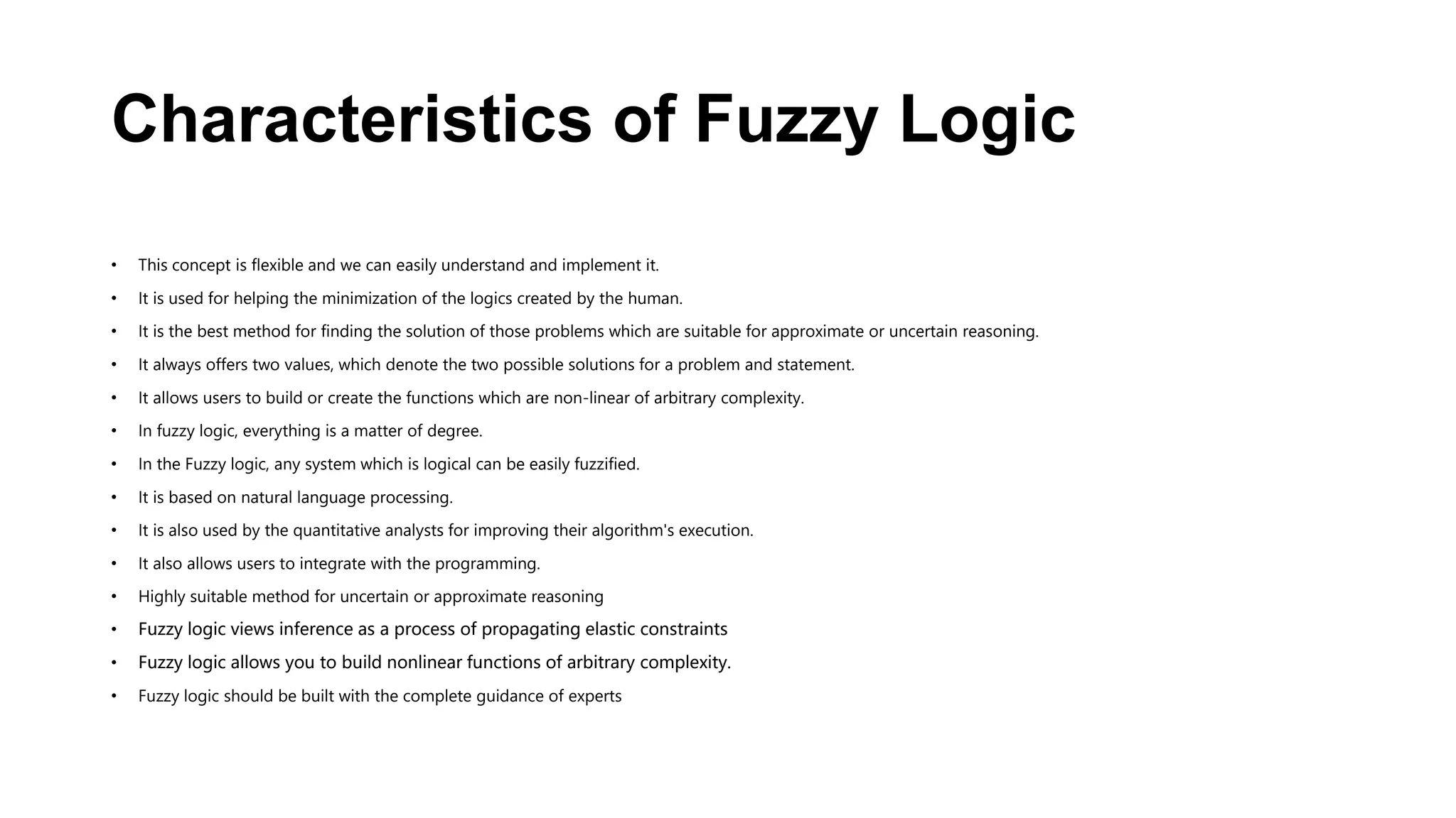 Characteristics of Fuzzy Logic
• This concept is flexible and we can easily understand and implement it.
• It is used for helping the minimization of the logics created by the human.
• It is the best method for finding the solution of those problems which are suitable for approximate or uncertain reasoning.
• It always offers two values, which denote the two possible solutions for a problem and statement.
• It allows users to build or create the functions which are non-linear of arbitrary complexity.
• In fuzzy logic, everything is a matter of degree.
• In the Fuzzy logic, any system which is logical can be easily fuzzified.
• It is based on natural language processing.
• It is also used by the quantitative analysts for improving their algorithm's execution.
• It also allows users to integrate with the programming.
• Highly suitable method for uncertain or approximate reasoning
• Fuzzy logic views inference as a process of propagating elastic constraints
• Fuzzy logic allows you to build nonlinear functions of arbitrary complexity.
• Fuzzy logic should be built with the complete guidance of experts
 