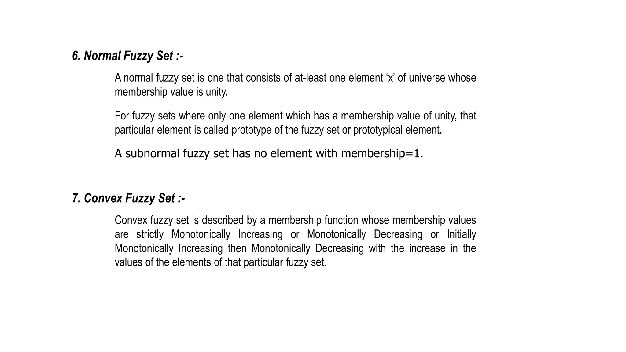 6. Normal Fuzzy Set :-
A normal fuzzy set is one that consists of at-least one element ‘x’ of universe whose
membership value is unity.
For fuzzy sets where only one element which has a membership value of unity, that
particular element is called prototype of the fuzzy set or prototypical element.
A subnormal fuzzy set has no element with membership=1.
7. Convex Fuzzy Set :-
Convex fuzzy set is described by a membership function whose membership values
are strictly Monotonically Increasing or Monotonically Decreasing or Initially
Monotonically Increasing then Monotonically Decreasing with the increase in the
values of the elements of that particular fuzzy set.
 
