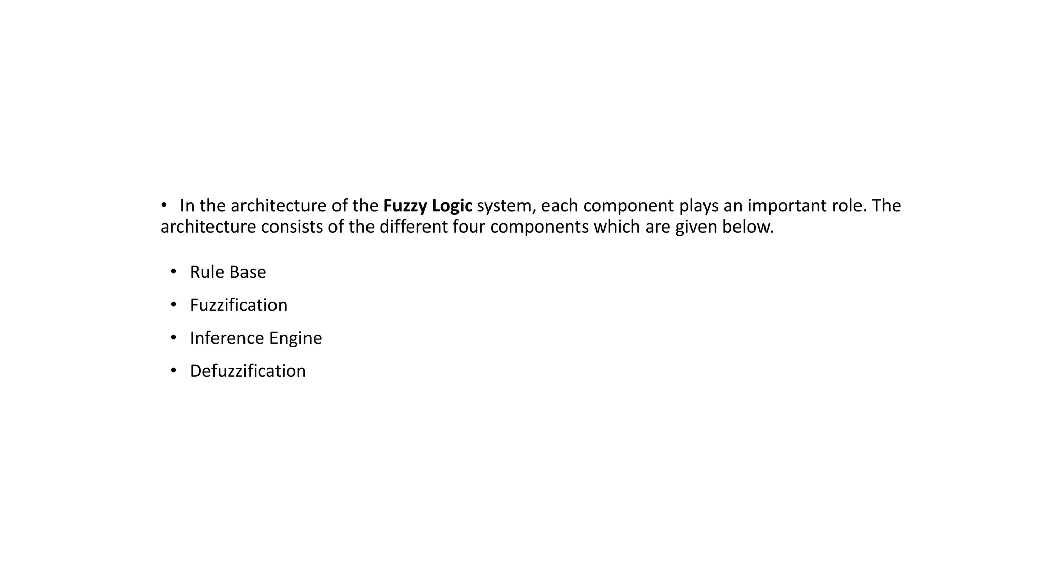 Architecture
of a Fuzzy
Logic System
• In the architecture of the Fuzzy Logic system, each component plays an important role. The
architecture consists of the different four components which are given below.
• Rule Base
• Fuzzification
• Inference Engine
• Defuzzification
 