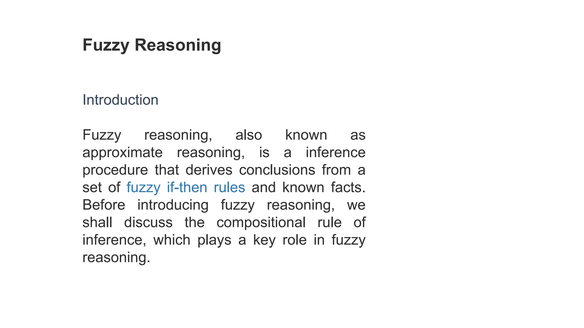 Fuzzy Reasoning
Introduction
Fuzzy reasoning, also known as
approximate reasoning, is a inference
procedure that derives conclusions from a
set of fuzzy if-then rules and known facts.
Before introducing fuzzy reasoning, we
shall discuss the compositional rule of
inference, which plays a key role in fuzzy
reasoning.
 