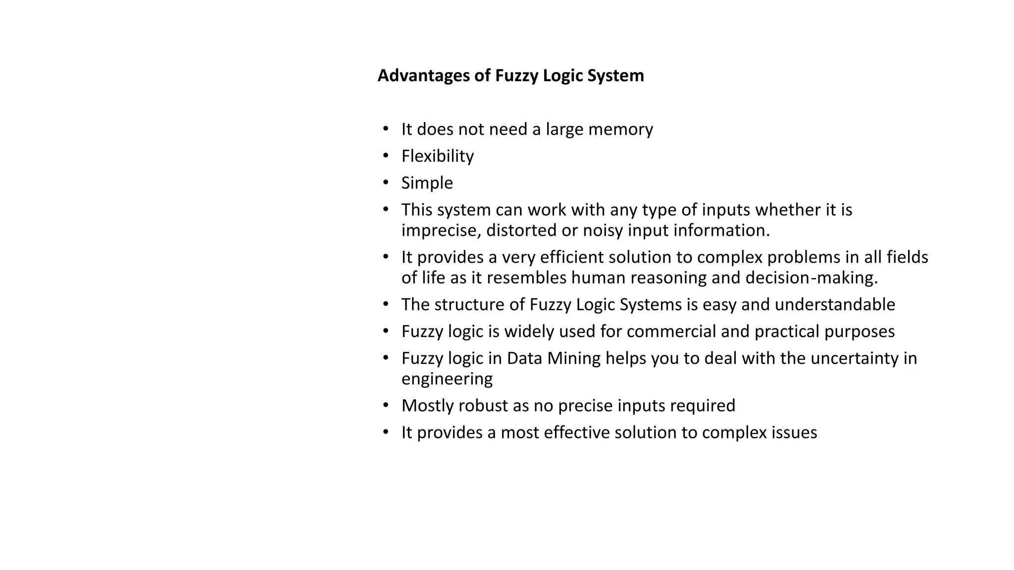 Advantages of Fuzzy Logic System
• It does not need a large memory
• Flexibility
• Simple
• This system can work with any type of inputs whether it is
imprecise, distorted or noisy input information.
• It provides a very efficient solution to complex problems in all fields
of life as it resembles human reasoning and decision-making.
• The structure of Fuzzy Logic Systems is easy and understandable
• Fuzzy logic is widely used for commercial and practical purposes
• Fuzzy logic in Data Mining helps you to deal with the uncertainty in
engineering
• Mostly robust as no precise inputs required
• It provides a most effective solution to complex issues
 