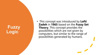 Fuzzy
Logic
• This concept was introduced by Lofti
Zadeh in 1965 based on the Fuzzy Set
Theory. This concept provides the
possibilities which are not given by
computers, but similar to the range of
possibilities generated by humans.
 