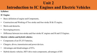 Unit 2
Introduction to IC Engines and Electric Vehicles
Syllabus:
IC Engine:
• Basic definition of engine and Components,
• Construction and Working of Two stroke and four stroke SI & CI engine,
• Merits and demerits,
• Scavenging process;
• Difference between two-stroke and four stroke IC engines and SI and CI Engines.
Electric vehicles and hybrid vehicles:
• Components of an EV, EV batteries,
• Chargers, drives, transmission and power devices.
• Advantages and disadvantages of EVs.
• Hybrid electric vehicles, HEV drive train components, advantages of HV.
 