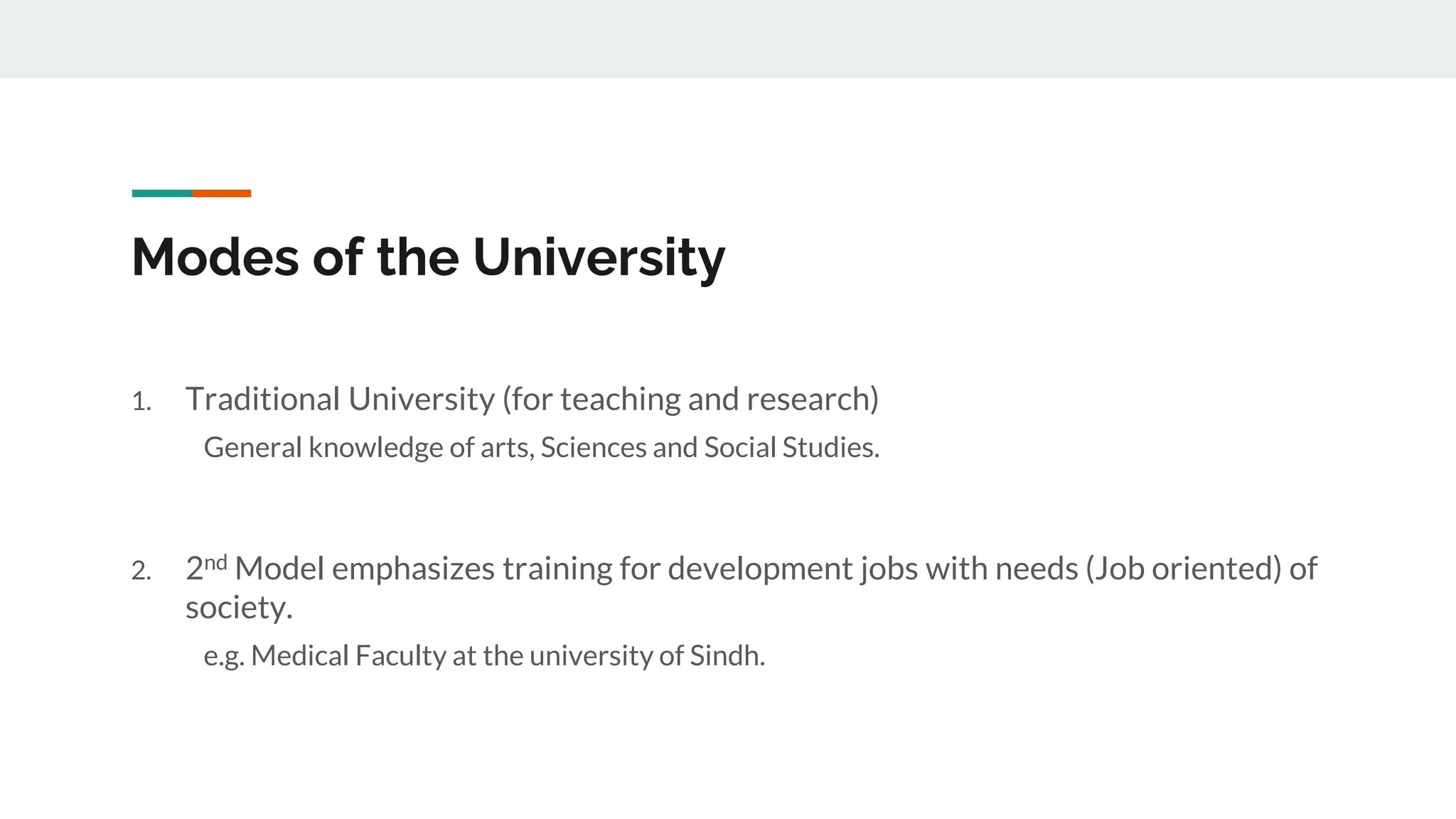 Modes of the University
1. Traditional University (for teaching and research)
General knowledge of arts, Sciences and Social Studies.
2. 2nd Model emphasizes training for development jobs with needs (Job oriented) of
society.
e.g. Medical Faculty at the university of Sindh.
 
