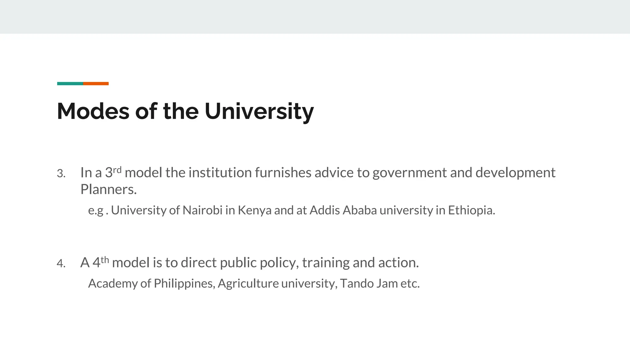 Modes of the University
3. In a 3rd model the institution furnishes advice to government and development
Planners.
e.g . University of Nairobi in Kenya and at Addis Ababa university in Ethiopia.
4. A 4th model is to direct public policy, training and action.
Academy of Philippines, Agriculture university, Tando Jam etc.
 
