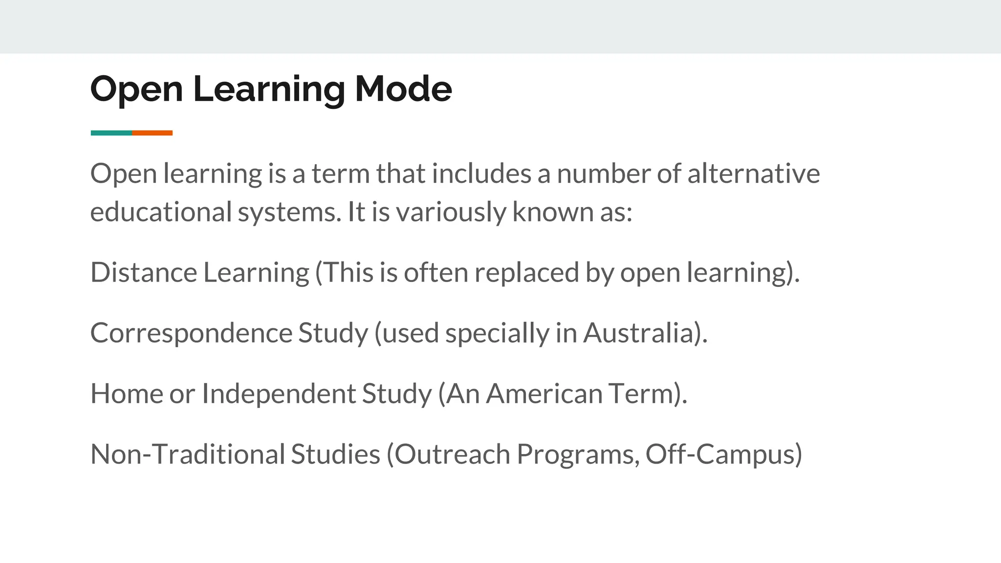 Open Learning Mode
Open learning is a term that includes a number of alternative
educational systems. It is variously known as:
Distance Learning (This is often replaced by open learning).
Correspondence Study (used specially in Australia).
Home or Independent Study (An American Term).
Non-Traditional Studies (Outreach Programs, Off-Campus)
 