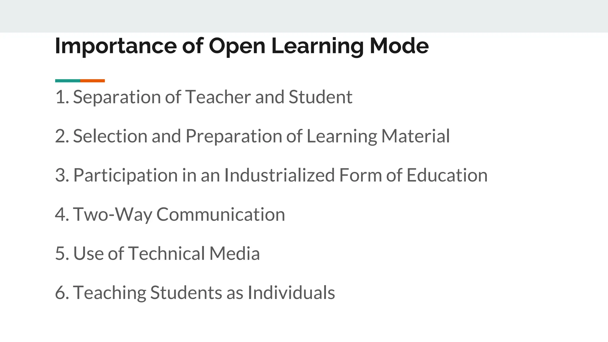 Importance of Open Learning Mode
1. Separation of Teacher and Student
2. Selection and Preparation of Learning Material
3. Participation in an Industrialized Form of Education
4. Two-Way Communication
5. Use of Technical Media
6. Teaching Students as Individuals
 
