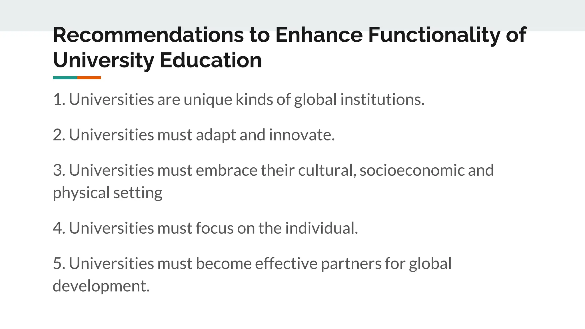Recommendations to Enhance Functionality of
University Education
1. Universities are unique kinds of global institutions.
2. Universities must adapt and innovate.
3. Universities must embrace their cultural, socioeconomic and
physical setting
4. Universities must focus on the individual.
5. Universities must become effective partners for global
development.
 