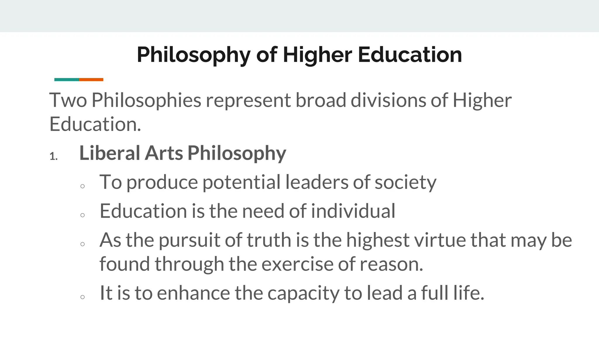 Philosophy of Higher Education
Two Philosophies represent broad divisions of Higher
Education.
1. Liberal Arts Philosophy
○ To produce potential leaders of society
○ Education is the need of individual
○ As the pursuit of truth is the highest virtue that may be
found through the exercise of reason.
○ It is to enhance the capacity to lead a full life.
 