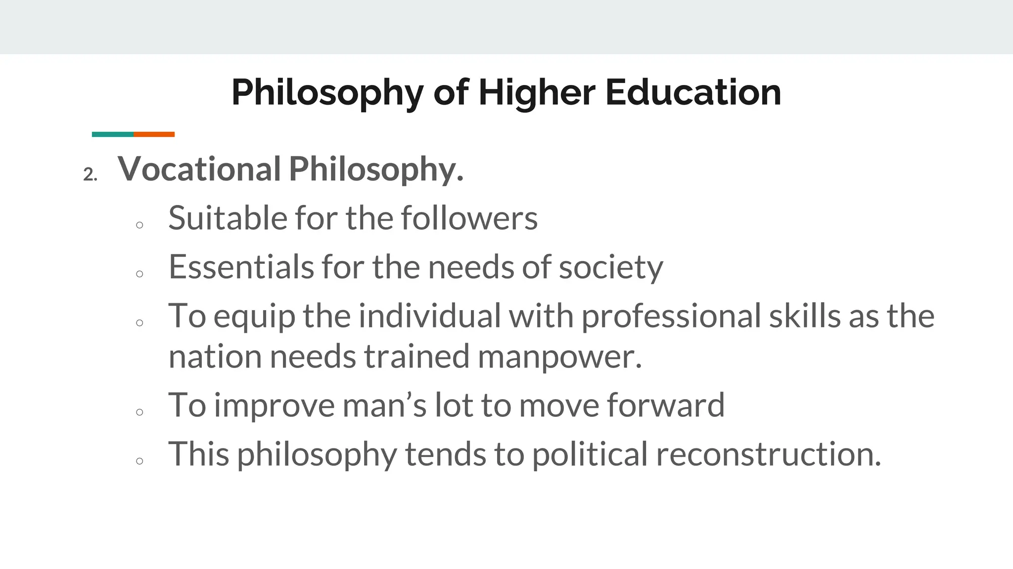 Philosophy of Higher Education
2. Vocational Philosophy.
○ Suitable for the followers
○ Essentials for the needs of society
○ To equip the individual with professional skills as the
nation needs trained manpower.
○ To improve man’s lot to move forward
○ This philosophy tends to political reconstruction.
 