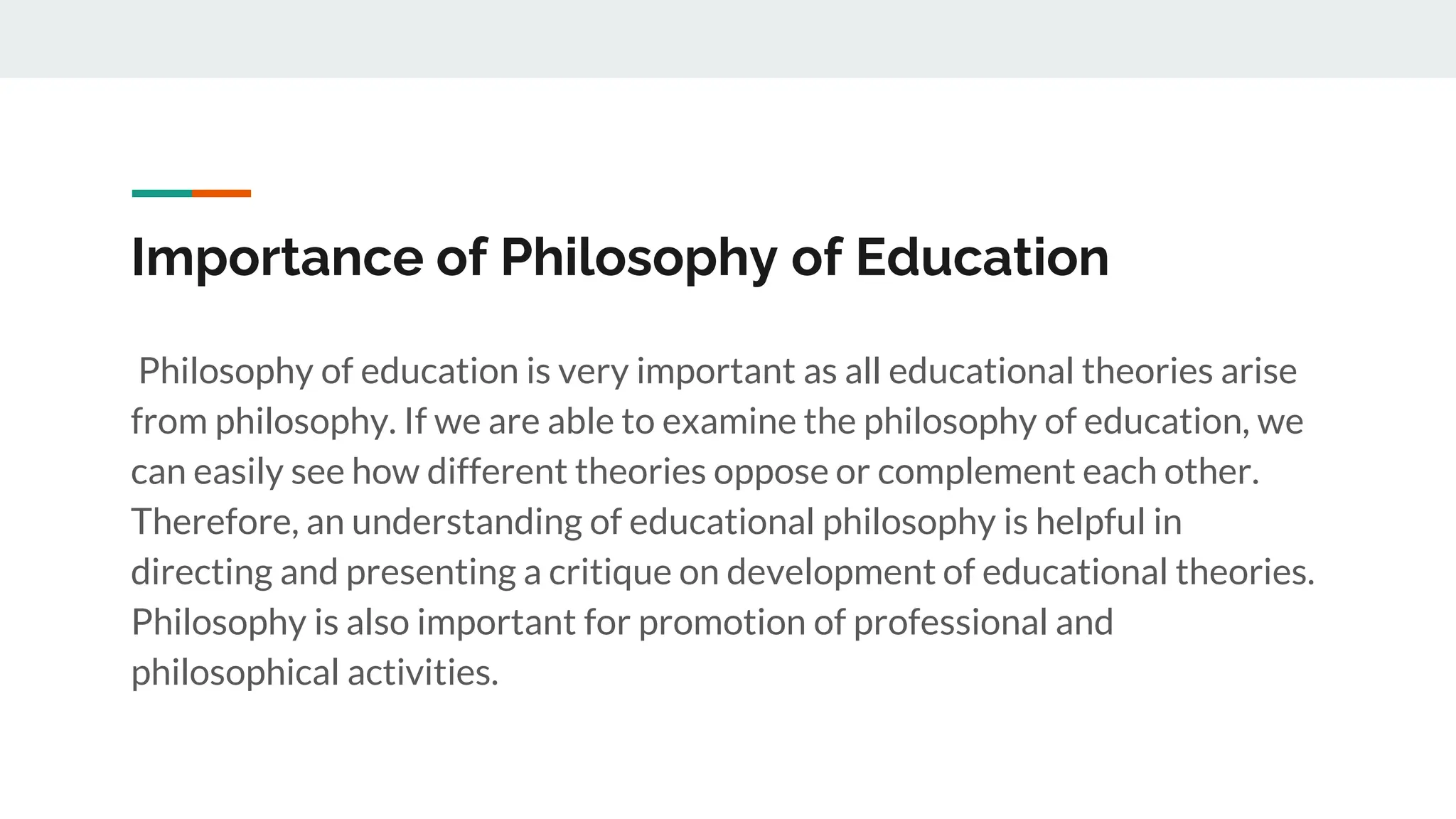 Importance of Philosophy of Education
Philosophy of education is very important as all educational theories arise
from philosophy. If we are able to examine the philosophy of education, we
can easily see how different theories oppose or complement each other.
Therefore, an understanding of educational philosophy is helpful in
directing and presenting a critique on development of educational theories.
Philosophy is also important for promotion of professional and
philosophical activities.
 