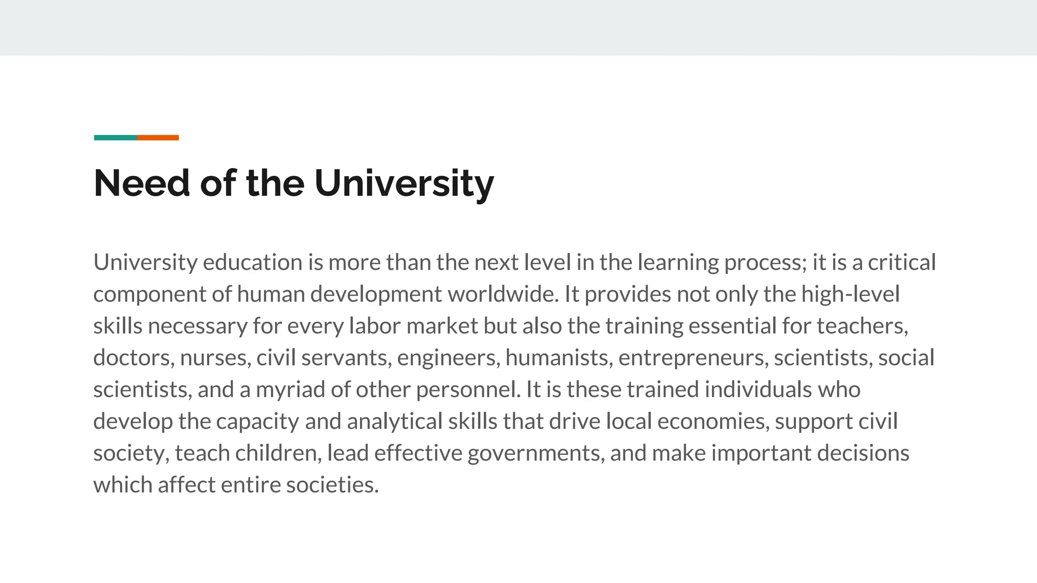 Need of the University
University education is more than the next level in the learning process; it is a critical
component of human development worldwide. It provides not only the high-level
skills necessary for every labor market but also the training essential for teachers,
doctors, nurses, civil servants, engineers, humanists, entrepreneurs, scientists, social
scientists, and a myriad of other personnel. It is these trained individuals who
develop the capacity and analytical skills that drive local economies, support civil
society, teach children, lead effective governments, and make important decisions
which affect entire societies.
 