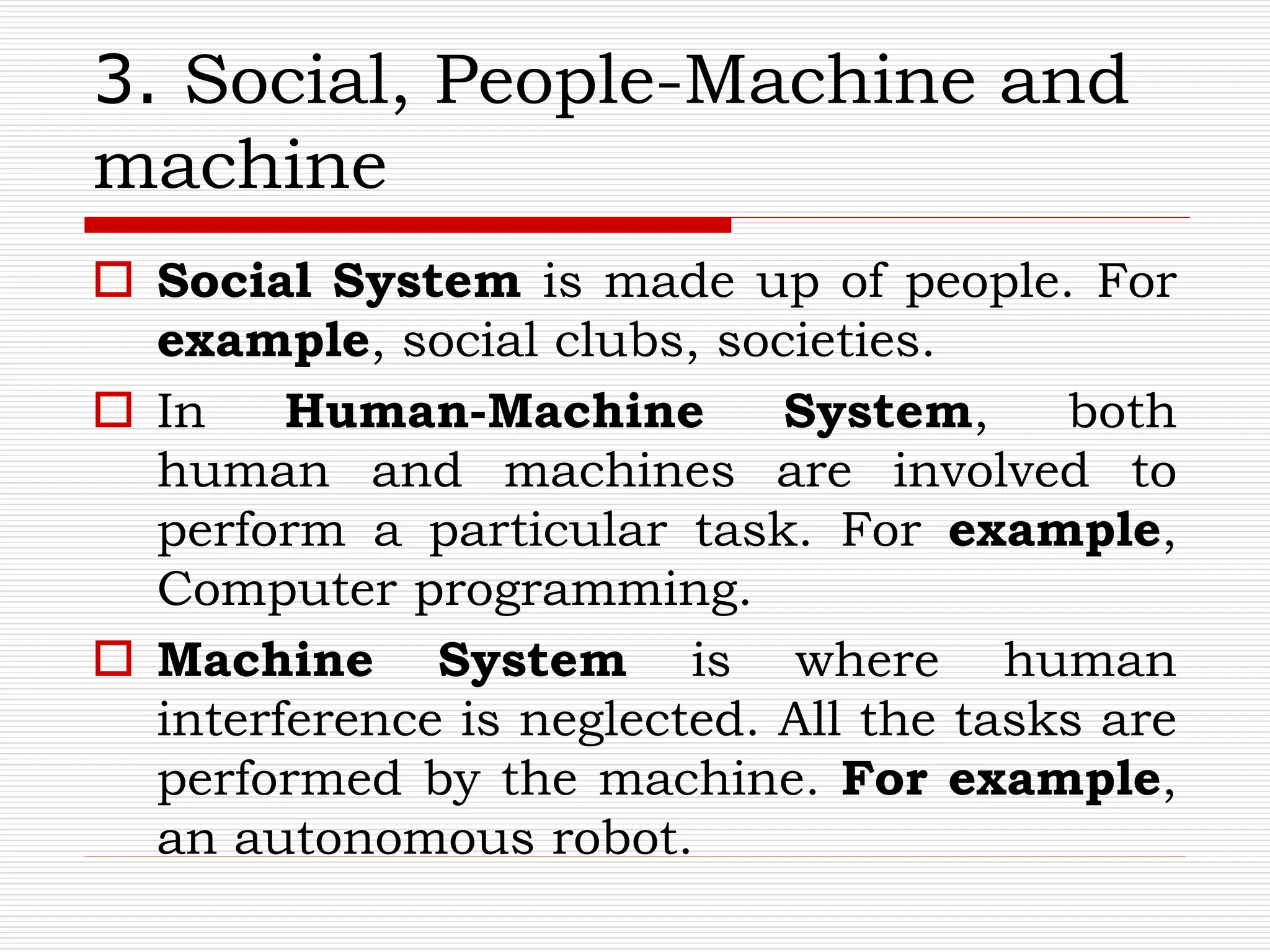 3. Social, People-Machine and
machine
 Social System is made up of people. For
example, social clubs, societies.
 In Human-Machine System, both
human and machines are involved to
perform a particular task. For example,
Computer programming.
 Machine System is where human
interference is neglected. All the tasks are
performed by the machine. For example,
an autonomous robot.
 