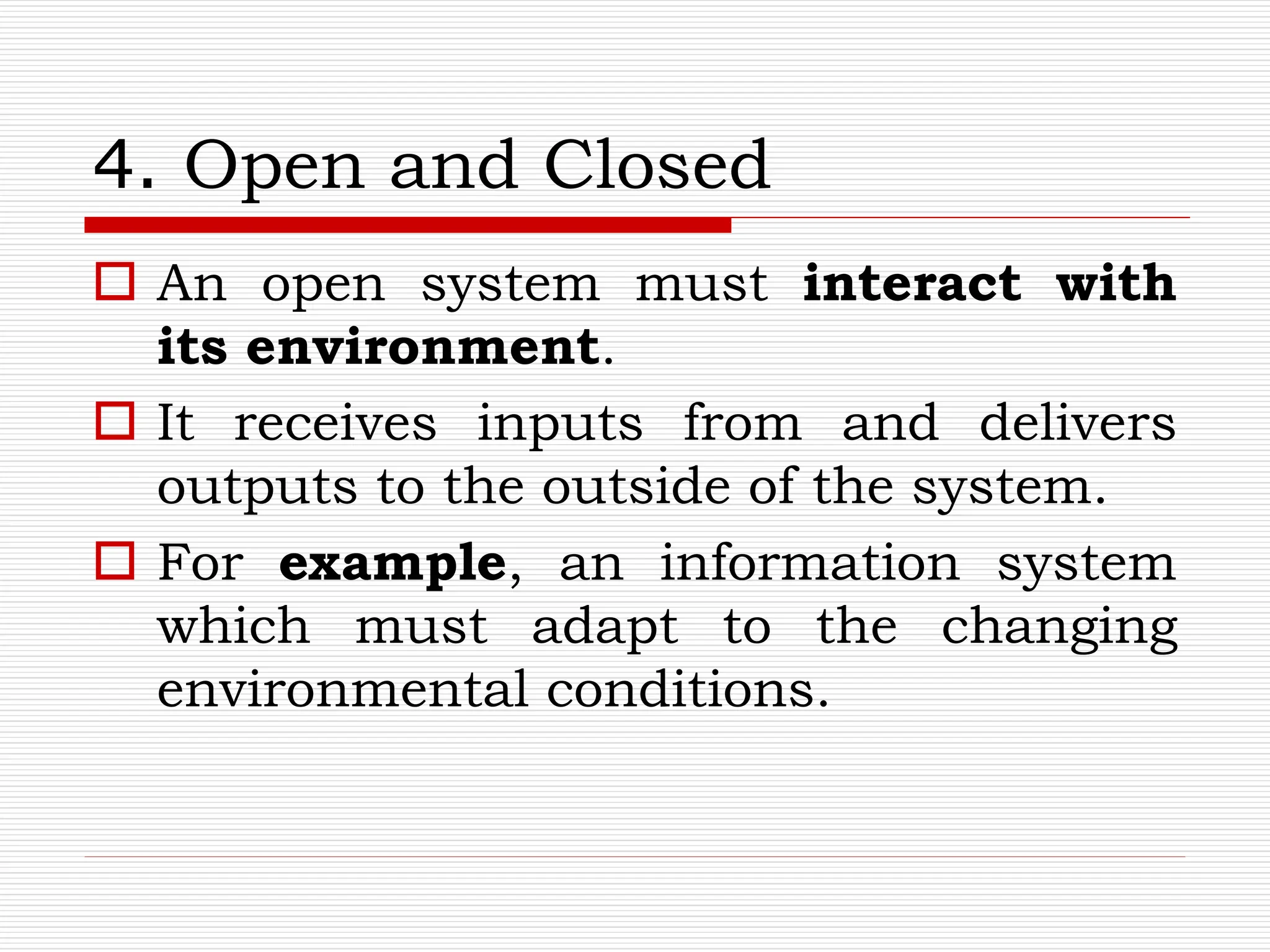 4. Open and Closed
 An open system must interact with
its environment.
 It receives inputs from and delivers
outputs to the outside of the system.
 For example, an information system
which must adapt to the changing
environmental conditions.
 