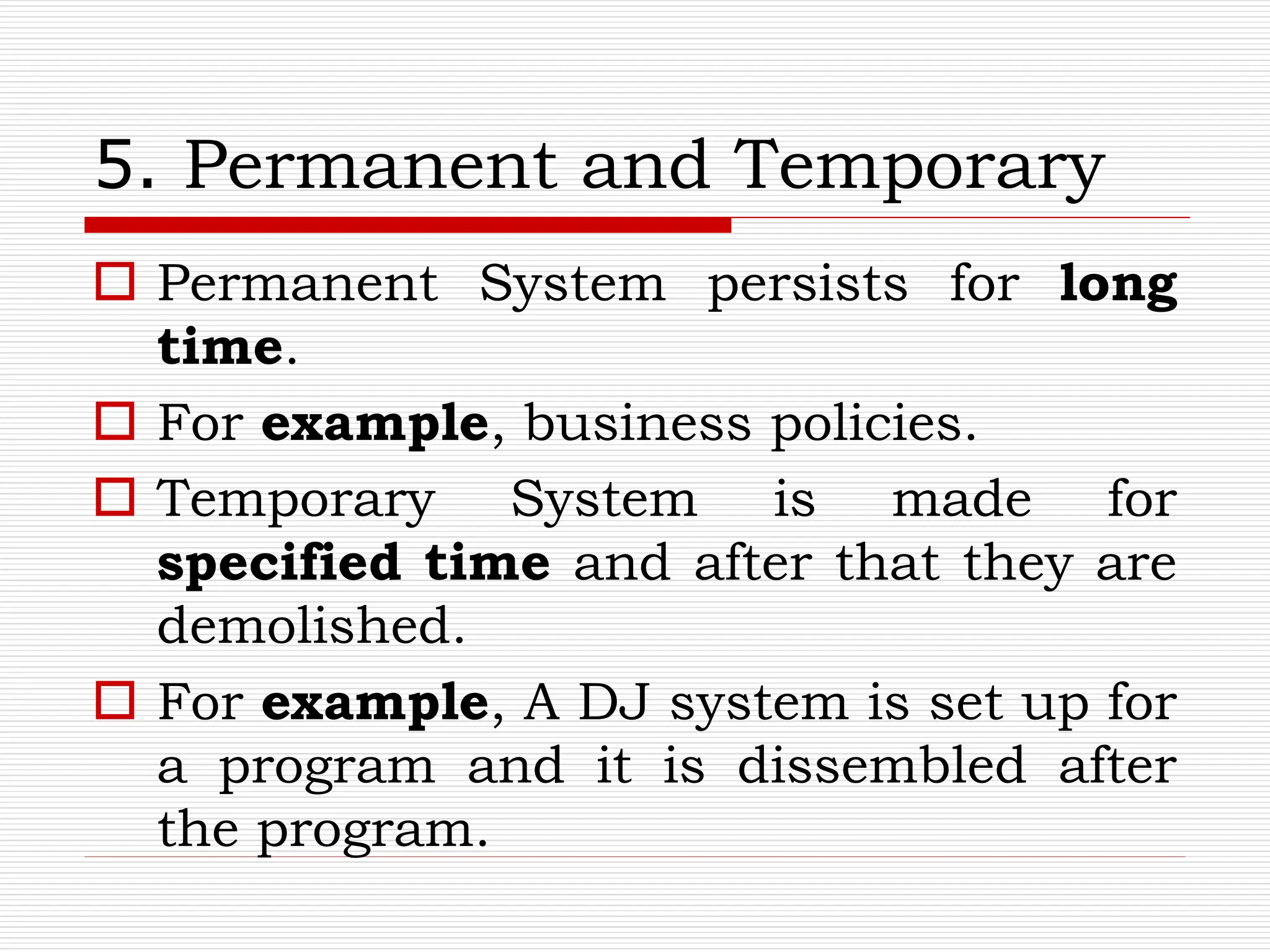 5. Permanent and Temporary
 Permanent System persists for long
time.
 For example, business policies.
 Temporary System is made for
specified time and after that they are
demolished.
 For example, A DJ system is set up for
a program and it is dissembled after
the program.
 