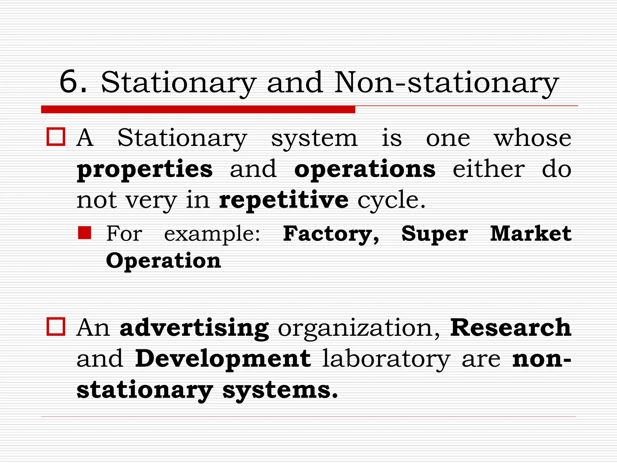 6. Stationary and Non-stationary
 A Stationary system is one whose
properties and operations either do
not very in repetitive cycle.
 For example: Factory, Super Market
Operation
 An advertising organization, Research
and Development laboratory are non-
stationary systems.
 