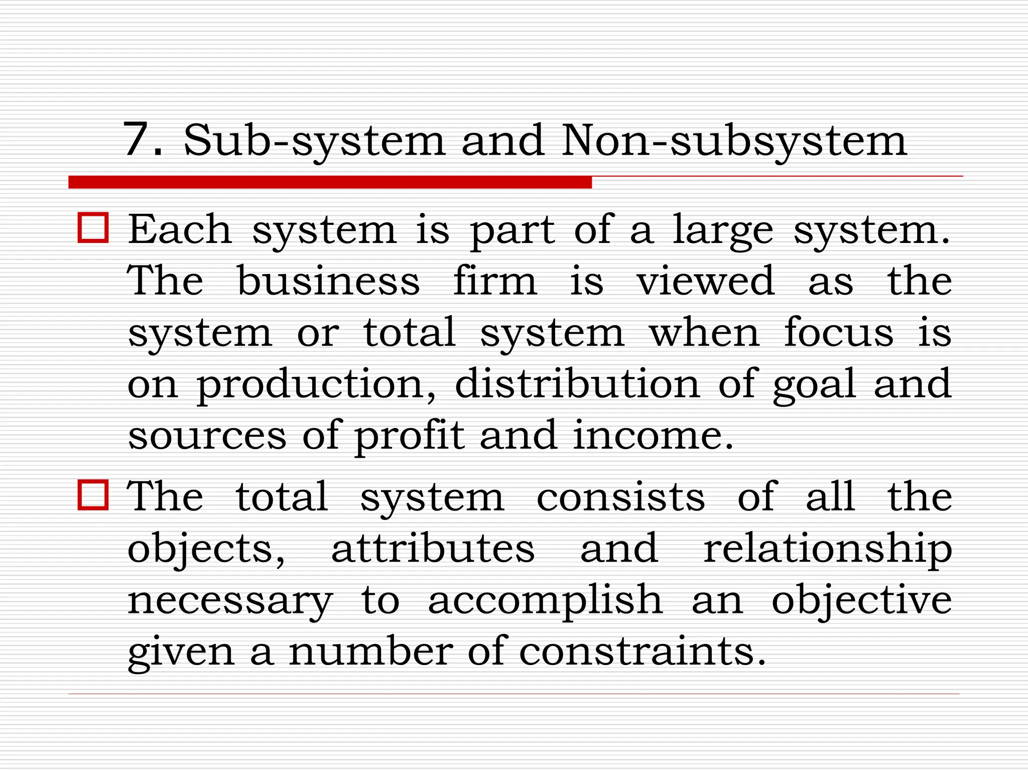 7. Sub-system and Non-subsystem
 Each system is part of a large system.
The business firm is viewed as the
system or total system when focus is
on production, distribution of goal and
sources of profit and income.
 The total system consists of all the
objects, attributes and relationship
necessary to accomplish an objective
given a number of constraints.
 