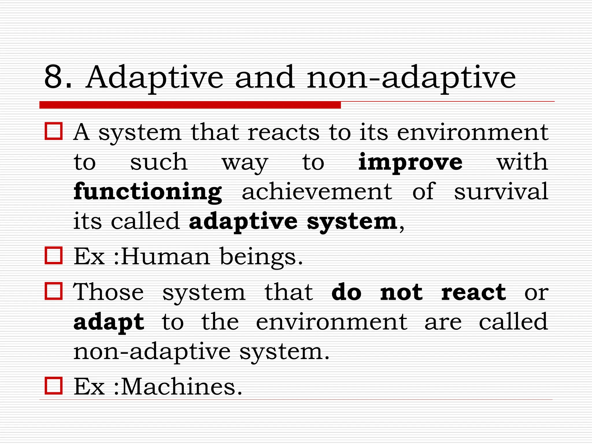 8. Adaptive and non-adaptive
 A system that reacts to its environment
to such way to improve with
functioning achievement of survival
its called adaptive system,
 Ex :Human beings.
 Those system that do not react or
adapt to the environment are called
non-adaptive system.
 Ex :Machines.
 