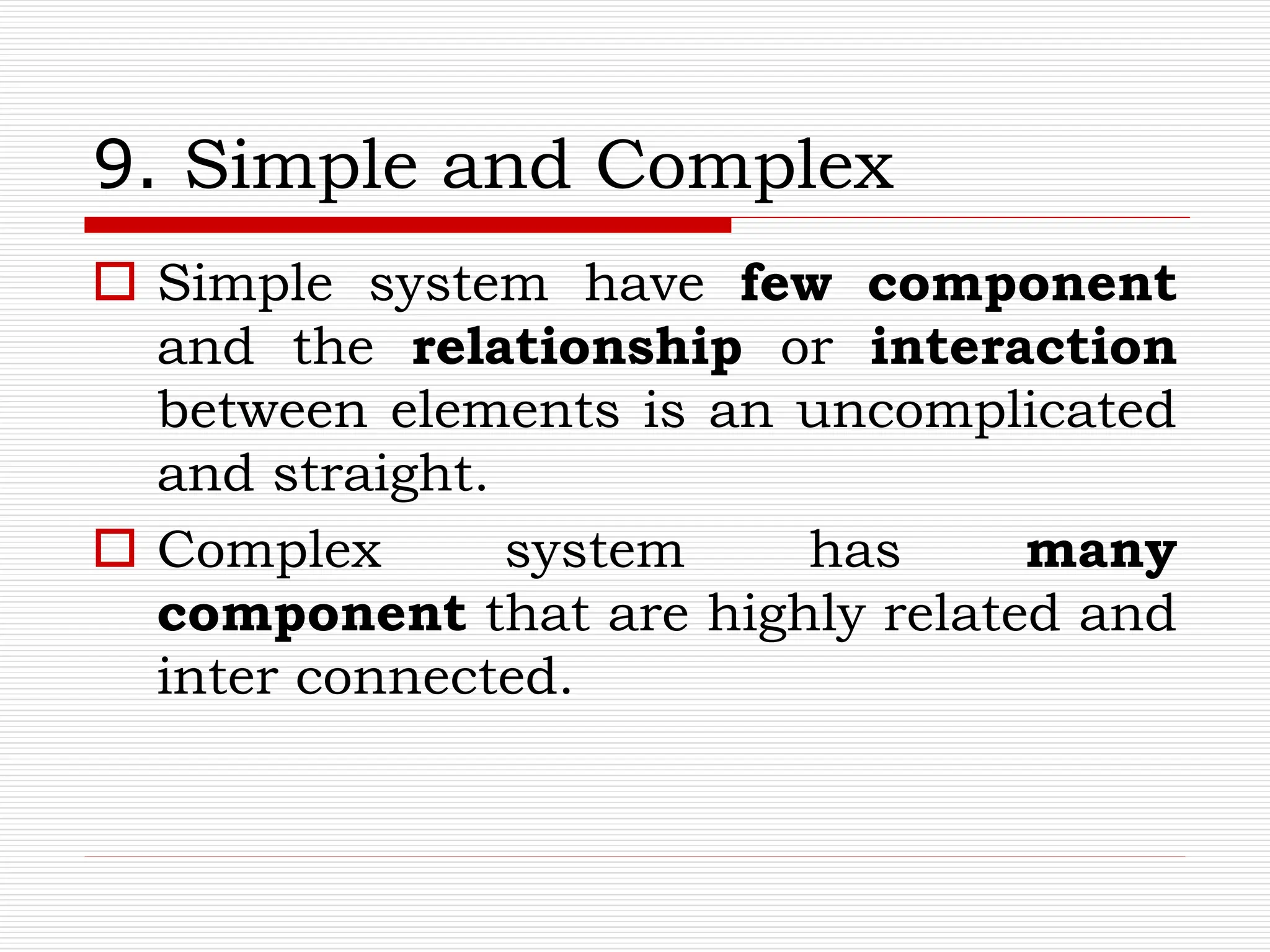 9. Simple and Complex
 Simple system have few component
and the relationship or interaction
between elements is an uncomplicated
and straight.
 Complex system has many
component that are highly related and
inter connected.
 