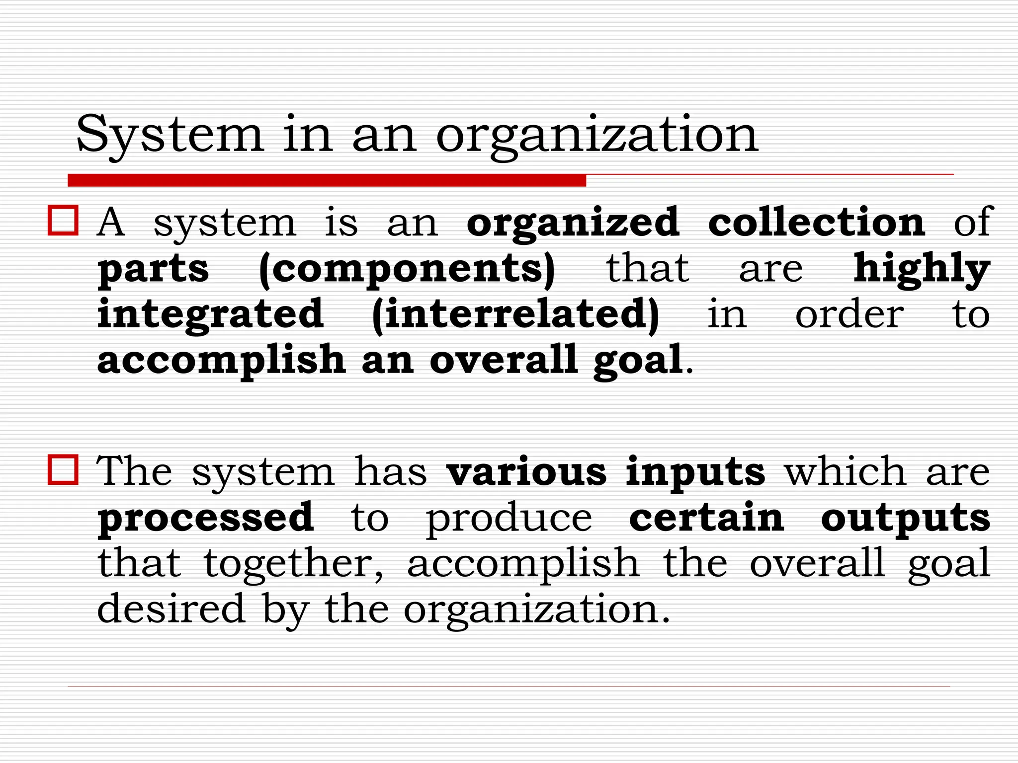 System in an organization
 A system is an organized collection of
parts (components) that are highly
integrated (interrelated) in order to
accomplish an overall goal.
 The system has various inputs which are
processed to produce certain outputs
that together, accomplish the overall goal
desired by the organization.
 