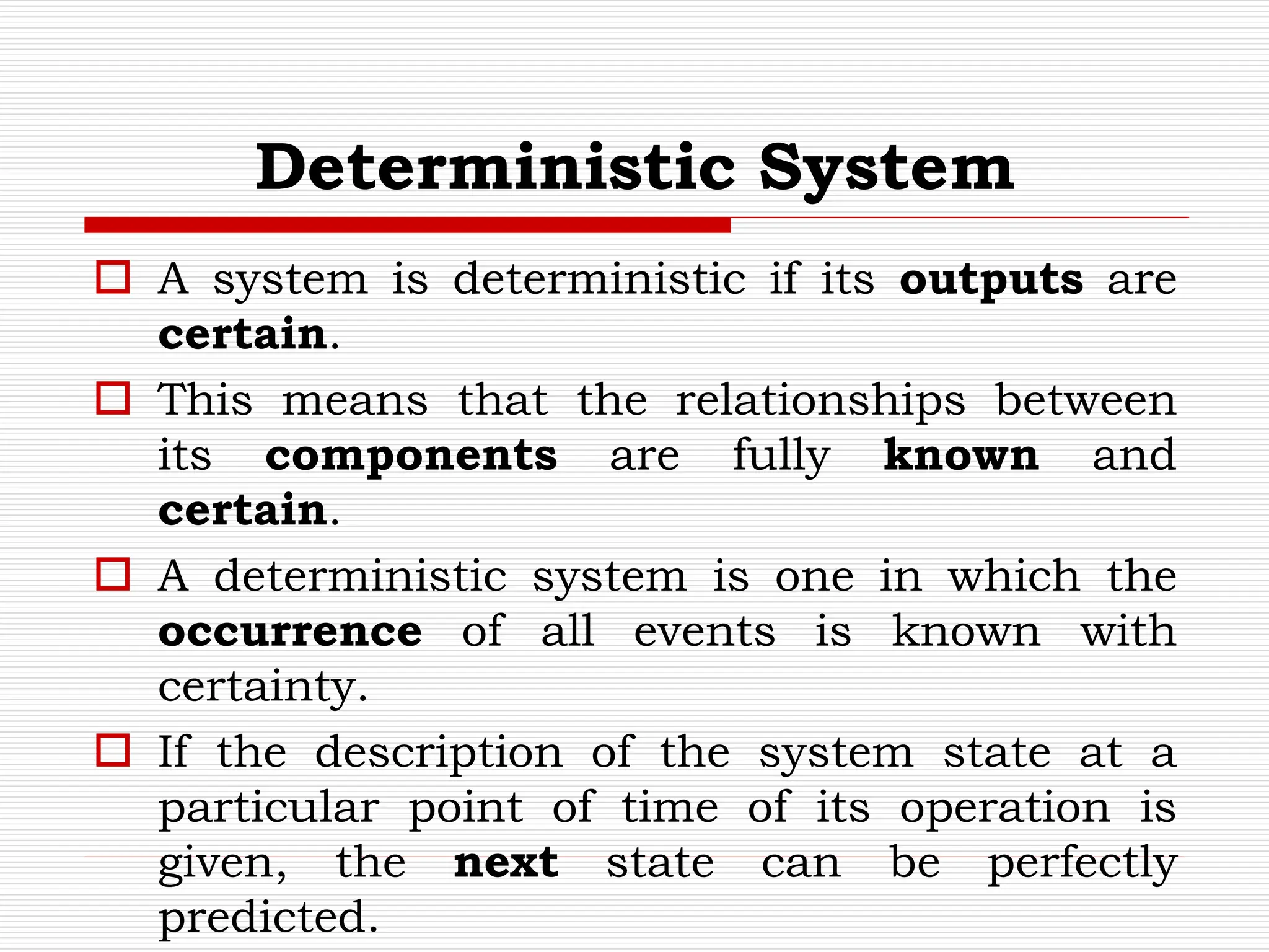 Deterministic System
 A system is deterministic if its outputs are
certain.
 This means that the relationships between
its components are fully known and
certain.
 A deterministic system is one in which the
occurrence of all events is known with
certainty.
 If the description of the system state at a
particular point of time of its operation is
given, the next state can be perfectly
predicted.
 