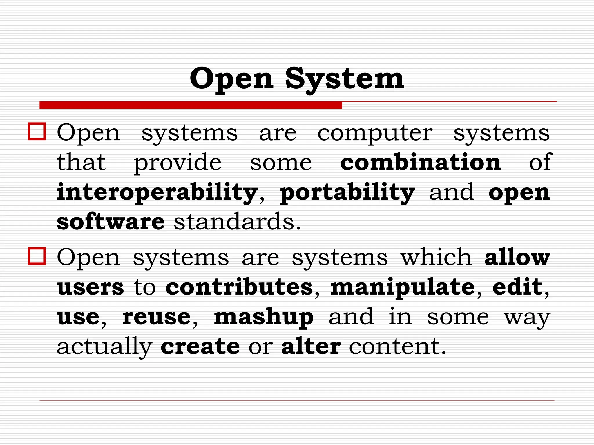Open System
 Open systems are computer systems
that provide some combination of
interoperability, portability and open
software standards.
 Open systems are systems which allow
users to contributes, manipulate, edit,
use, reuse, mashup and in some way
actually create or alter content.
 
