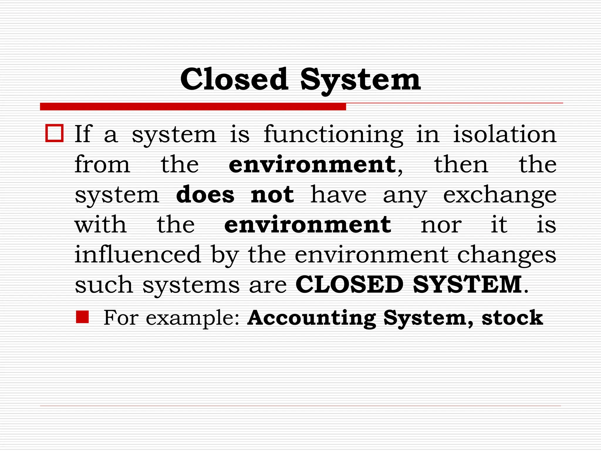 Closed System
 If a system is functioning in isolation
from the environment, then the
system does not have any exchange
with the environment nor it is
influenced by the environment changes
such systems are CLOSED SYSTEM.
 For example: Accounting System, stock
 