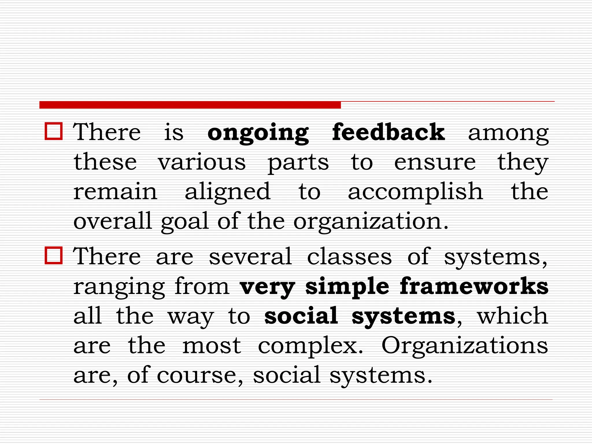  There is ongoing feedback among
these various parts to ensure they
remain aligned to accomplish the
overall goal of the organization.
 There are several classes of systems,
ranging from very simple frameworks
all the way to social systems, which
are the most complex. Organizations
are, of course, social systems.
 