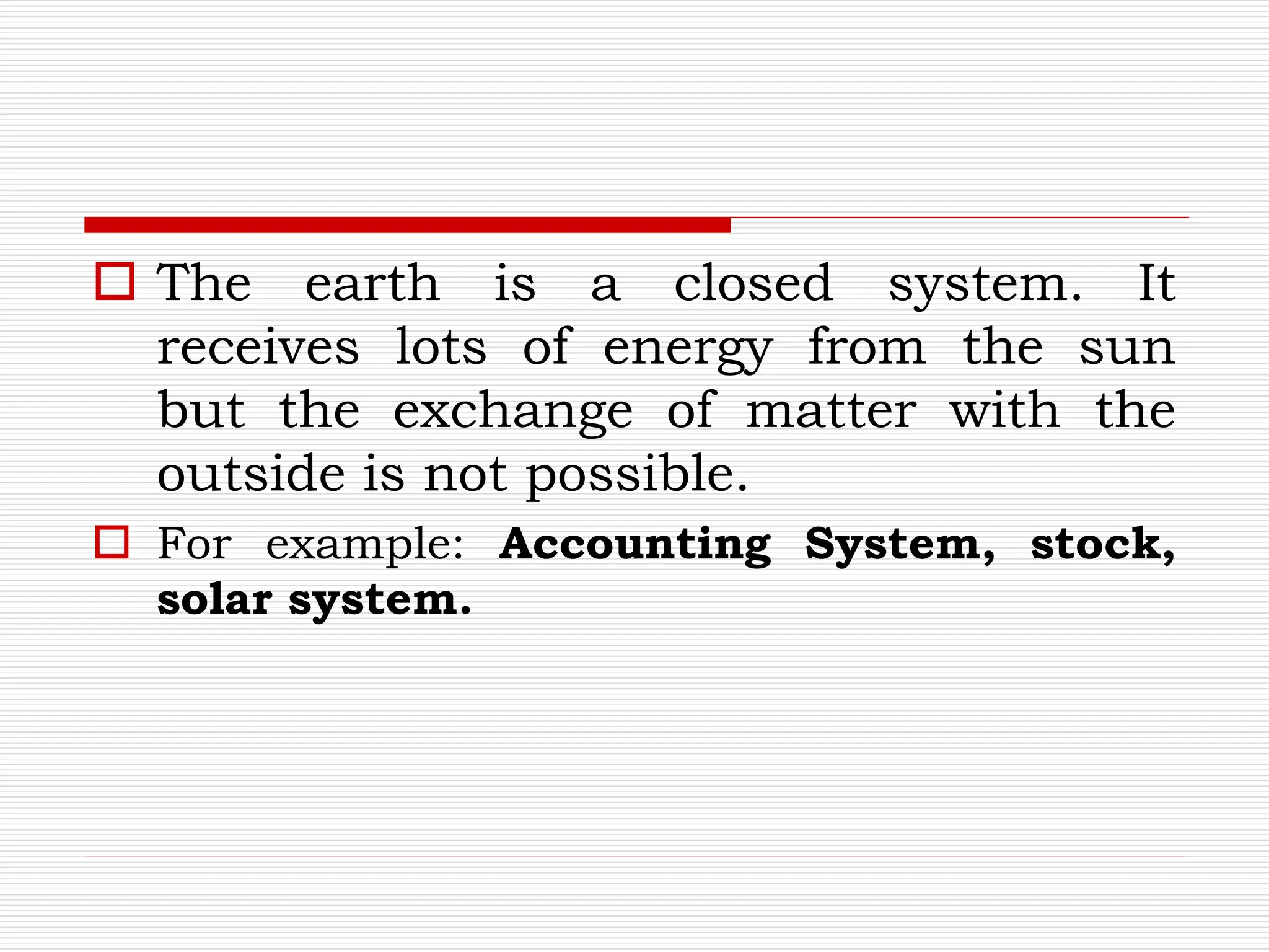  The earth is a closed system. It
receives lots of energy from the sun
but the exchange of matter with the
outside is not possible.
 For example: Accounting System, stock,
solar system.
 