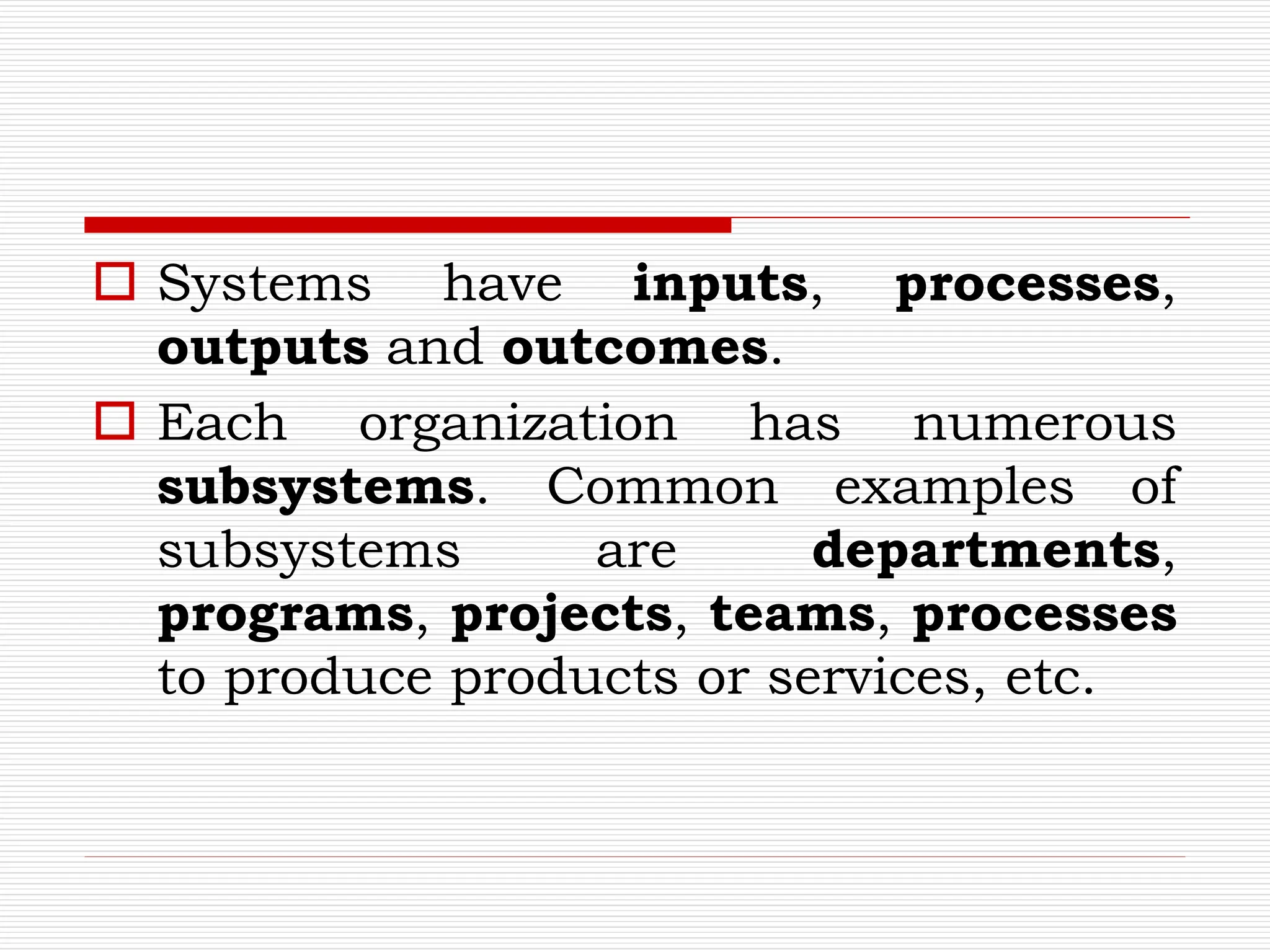  Systems have inputs, processes,
outputs and outcomes.
 Each organization has numerous
subsystems. Common examples of
subsystems are departments,
programs, projects, teams, processes
to produce products or services, etc.
 