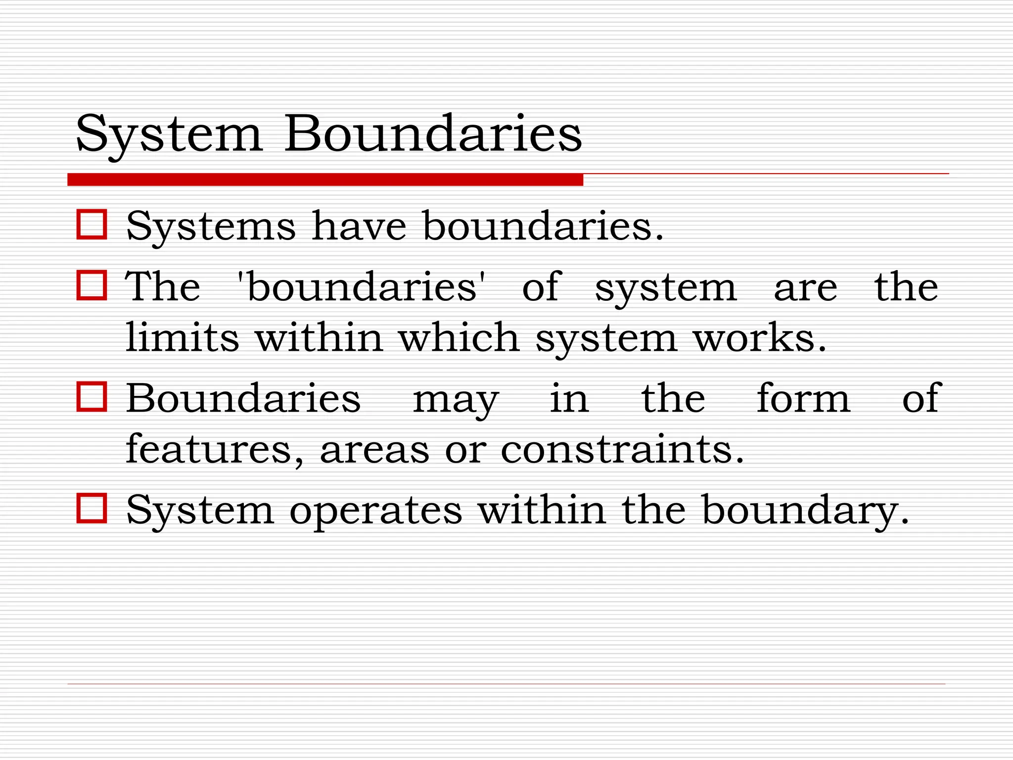 System Boundaries
 Systems have boundaries.
 The 'boundaries' of system are the
limits within which system works.
 Boundaries may in the form of
features, areas or constraints.
 System operates within the boundary.
 