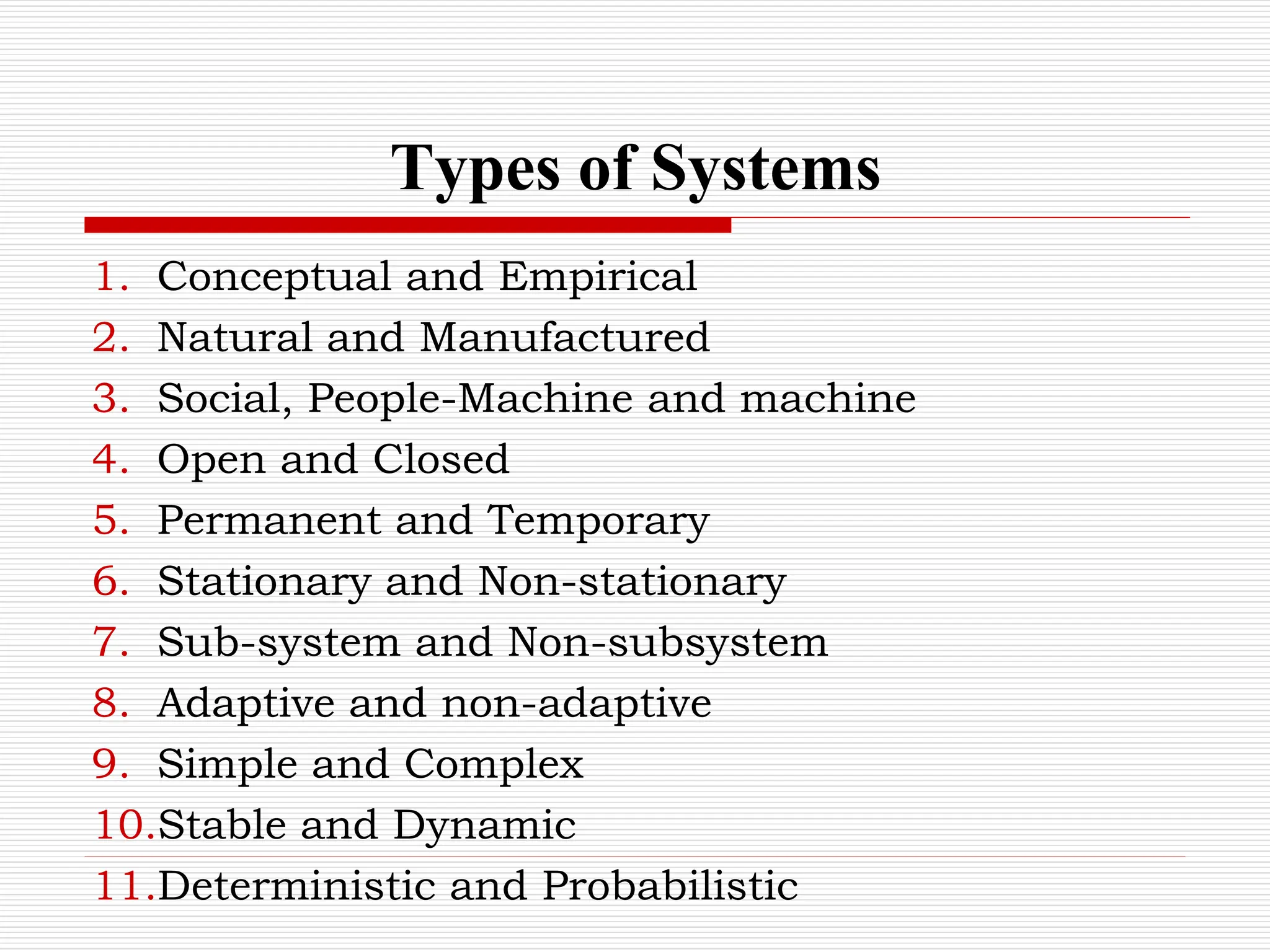Types of Systems
1. Conceptual and Empirical
2. Natural and Manufactured
3. Social, People-Machine and machine
4. Open and Closed
5. Permanent and Temporary
6. Stationary and Non-stationary
7. Sub-system and Non-subsystem
8. Adaptive and non-adaptive
9. Simple and Complex
10.Stable and Dynamic
11.Deterministic and Probabilistic
 