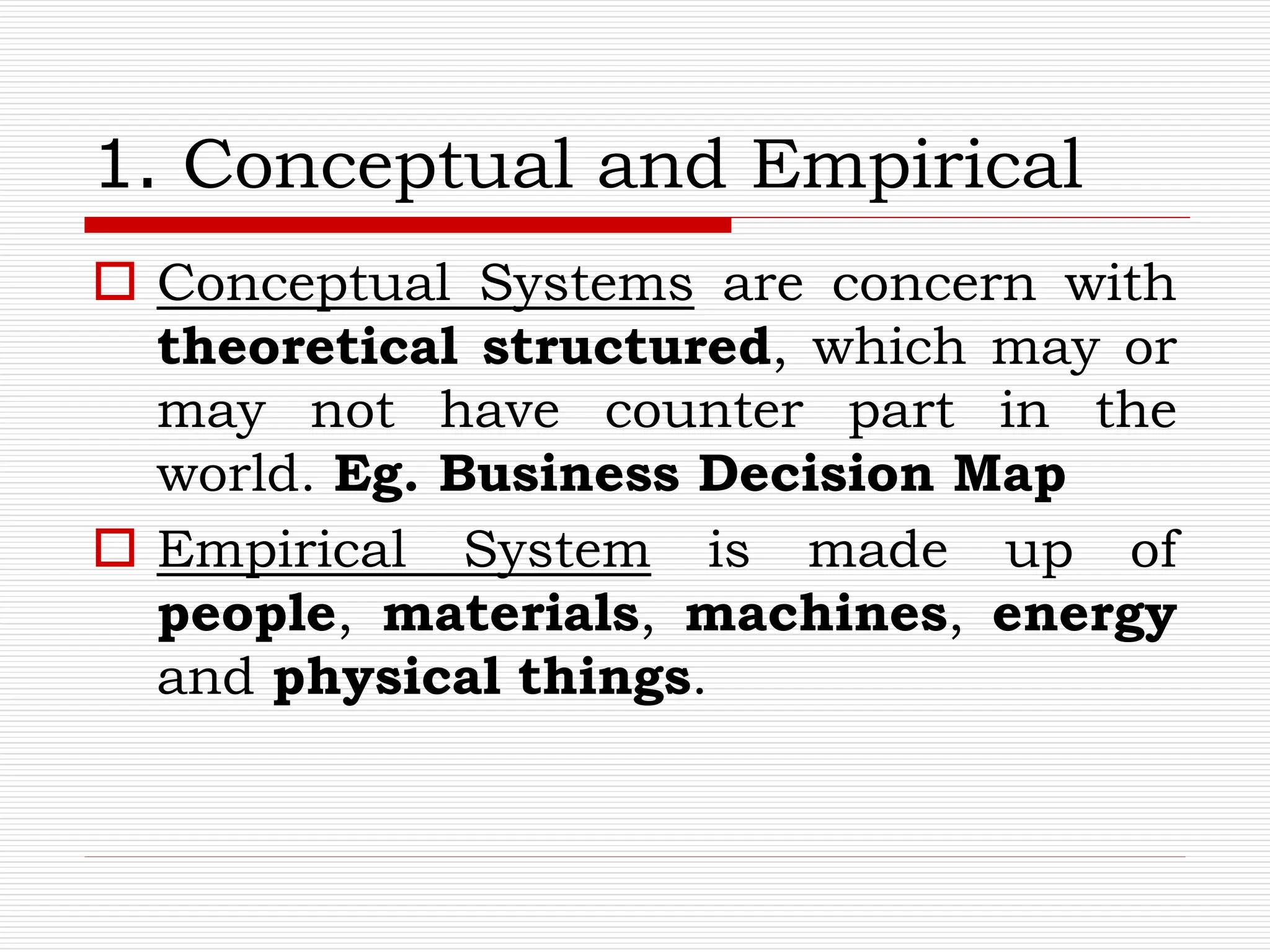 1. Conceptual and Empirical
 Conceptual Systems are concern with
theoretical structured, which may or
may not have counter part in the
world. Eg. Business Decision Map
 Empirical System is made up of
people, materials, machines, energy
and physical things.
 