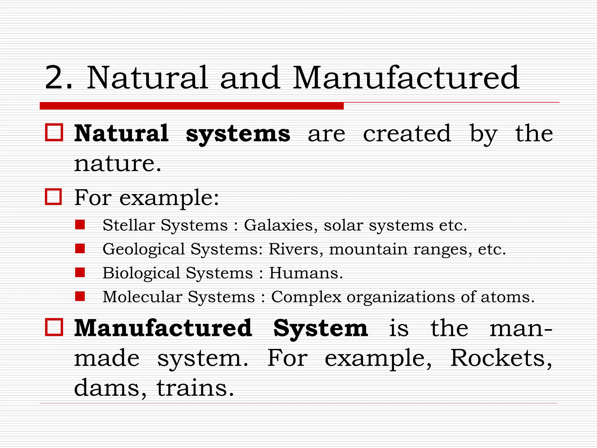 2. Natural and Manufactured
 Natural systems are created by the
nature.
 For example:
 Stellar Systems : Galaxies, solar systems etc.
 Geological Systems: Rivers, mountain ranges, etc.
 Biological Systems : Humans.
 Molecular Systems : Complex organizations of atoms.
 Manufactured System is the man-
made system. For example, Rockets,
dams, trains.
 