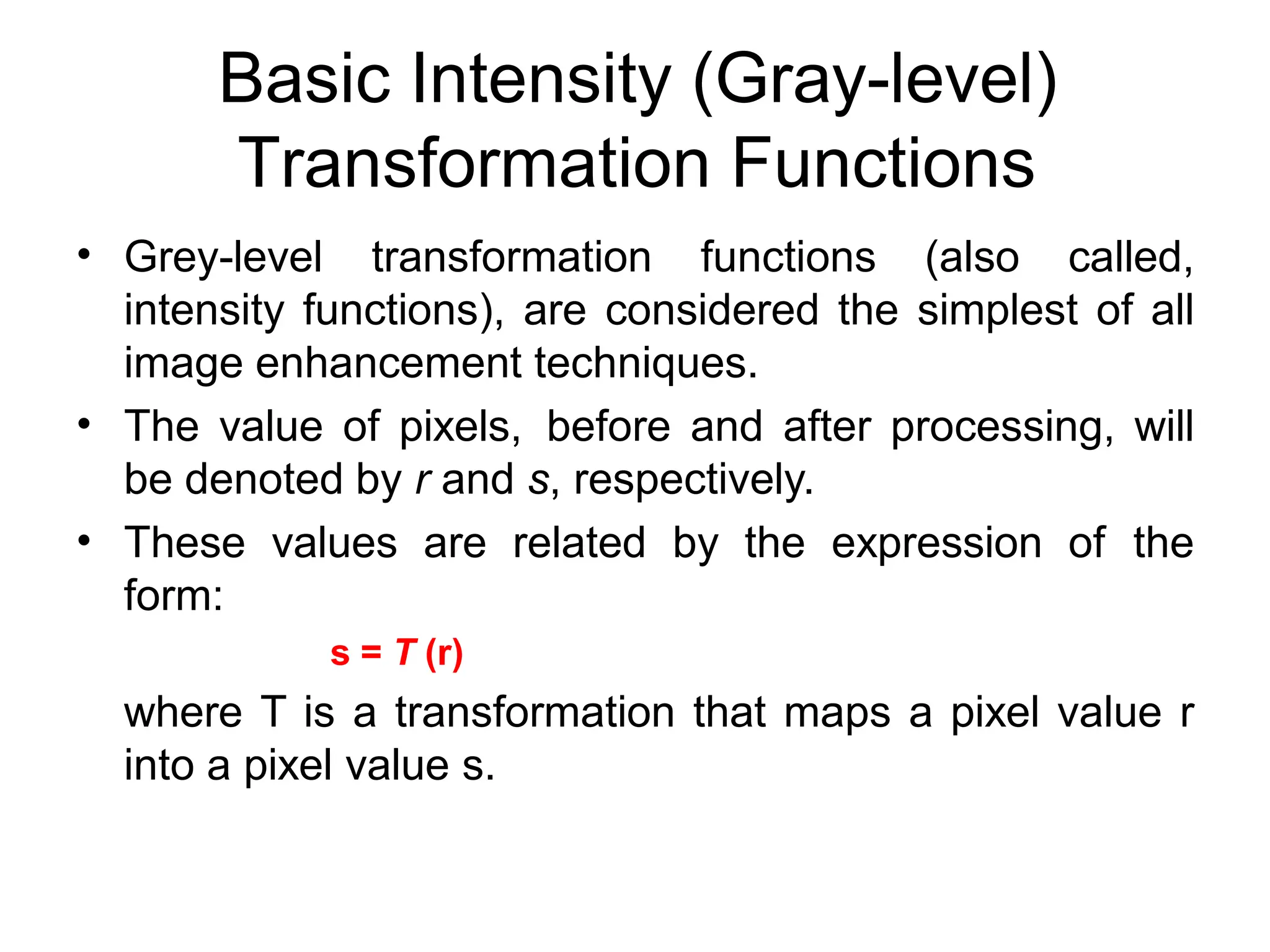 Basic Intensity (Gray-level)
Transformation Functions
• Grey-level transformation functions (also called,
intensity functions), are considered the simplest of all
image enhancement techniques.
The value of pixels, before and after processing, will
be denoted by r and s, respectively.
These values are related by the expression of the
form:
s = T (r)
where T is a transformation that maps a pixel value r
into a pixel value s.
•
•
 