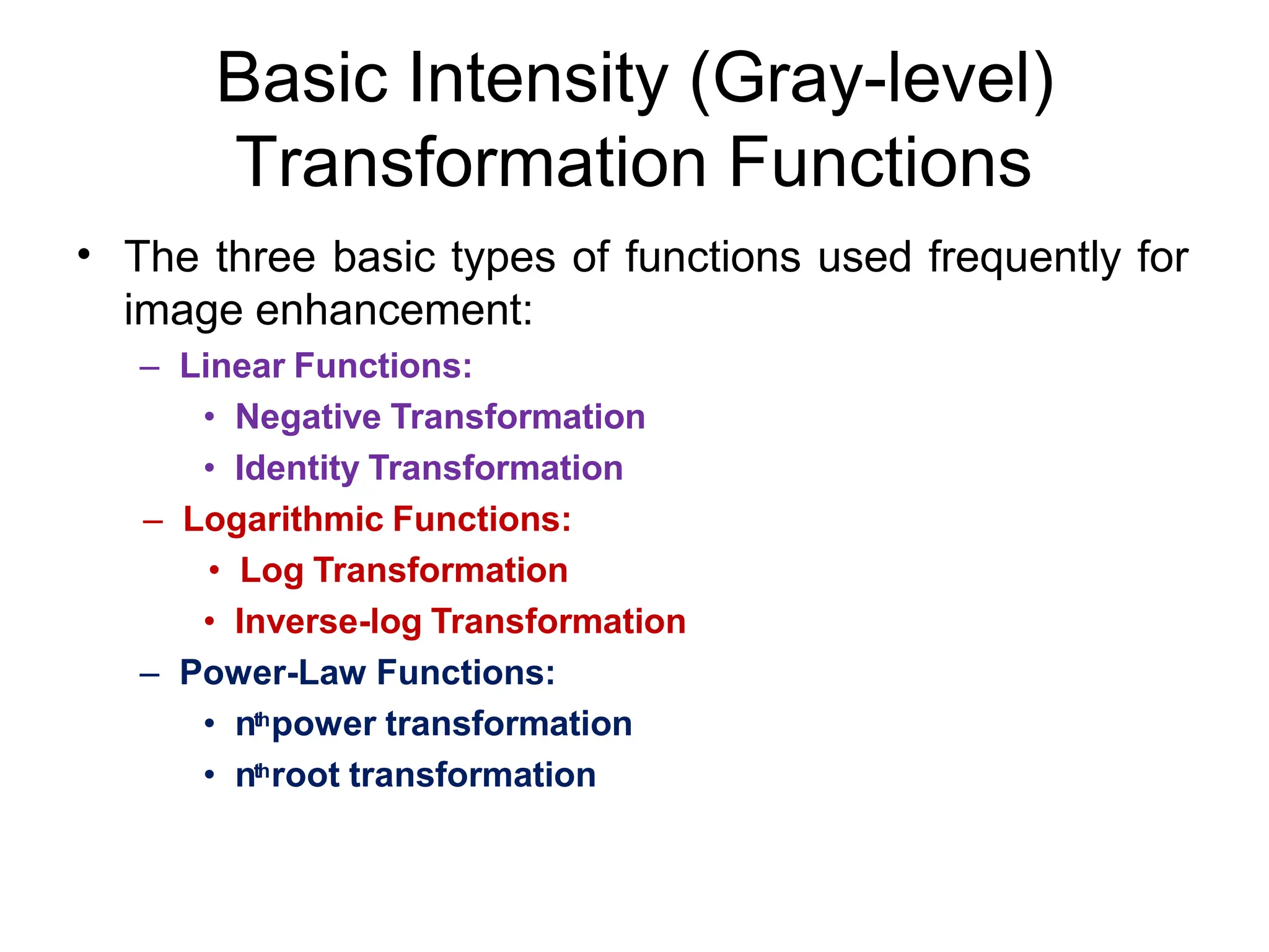 Basic Intensity (Gray-level)
Transformation Functions
• The three basic types of functions used frequently for
image enhancement:
– Linear Functions:
• Negative Transformation
• Identity Transformation
– Logarithmic Functions:
• Log Transformation
• Inverse-log Transformation
– Power-Law Functions:
• nthpower transformation
• nthroot transformation
 