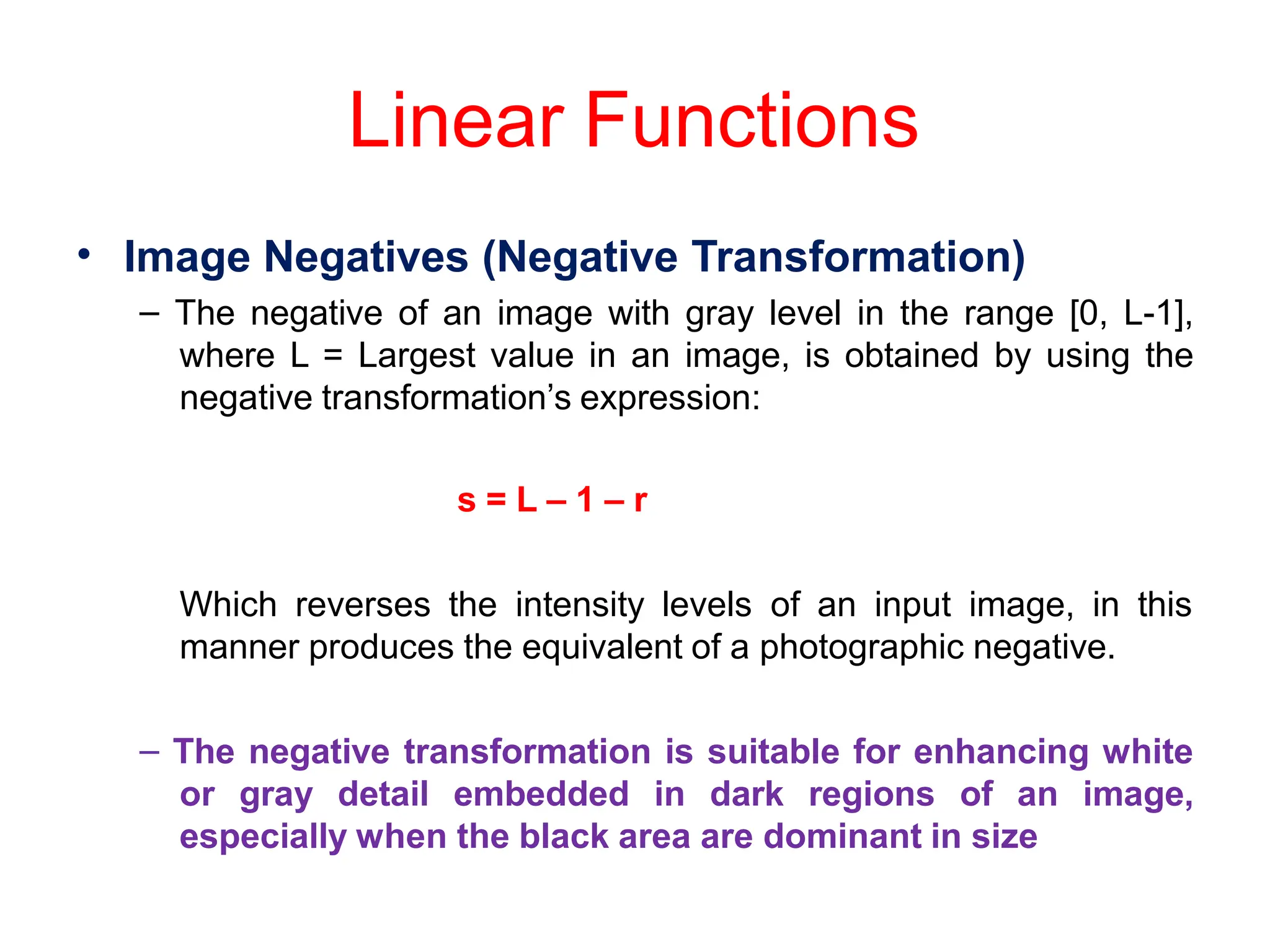 Linear Functions
• Image Negatives (Negative Transformation)
– The negative of an image with gray level in the range [0, L-1],
where L = Largest value in an image, is obtained by using the
negative transformation’s expression:
s = L – 1 – r
Which reverses the intensity levels of an input image, in this
manner produces the equivalent of a photographic negative.
– The negative transformation is suitable for enhancing white
or gray detail embedded in dark regions of an image,
especially when the black area are dominant in size
 