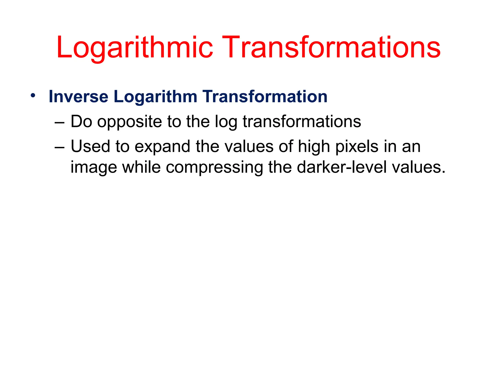 Logarithmic Transformations
• Inverse Logarithm Transformation
– Do opposite to the log transformations
– Used to expand the values of high pixels in an
image while compressing the darker-level values.
 